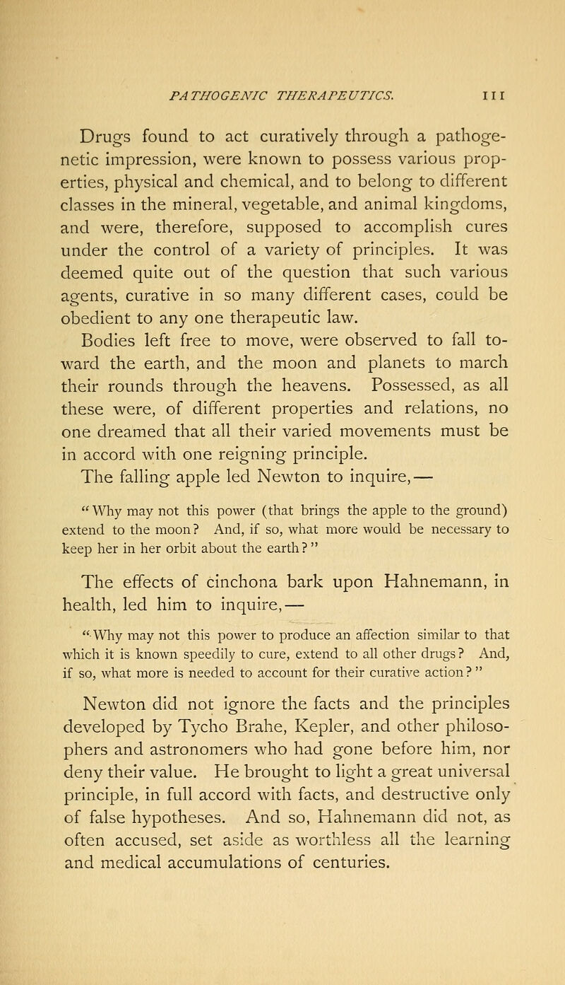 Drugs found to act curatively through a pathoge- netic impression, were known to possess various prop- erties, physical and chemical, and to belong to different classes in the mineral, vegetable, and animal kingdoms, and were, therefore, supposed to accomplish cures under the control of a variety of principles. It was deemed quite out of the question that such various agents, curative in so many different cases, could be obedient to any one therapeutic law. Bodies left free to move, were observed to fall to- ward the earth, and the moon and planets to march their rounds through the heavens. Possessed, as all these were, of different properties and relations, no one dreamed that all their varied movements must be in accord with one reigning principle. The falling apple led Newton to inquire,— Why may not this power (that brings the apple to the ground) extend to the moon ? And, if so, what more would be necessary to keep her in her orbit about the earth?  The effects of cinchona bark upon Hahnemann, in health, led him to inquire,— Why may not this power to produce an affection simjlar to that which it is known speedily to cure, extend to all other drugs ? And, if so, what more is needed to account for their curative action?  Newton did not ignore the facts and the principles developed by Tycho Brahe, Kepler, and other philoso- phers and astronomers who had gone before him, nor deny their value. He brought to light a great universal principle, in full accord with facts, and destructive only of false hypotheses. And so, Hahnemann did not, as often accused, set aside as worthless all the learning and medical accumulations of centuries.