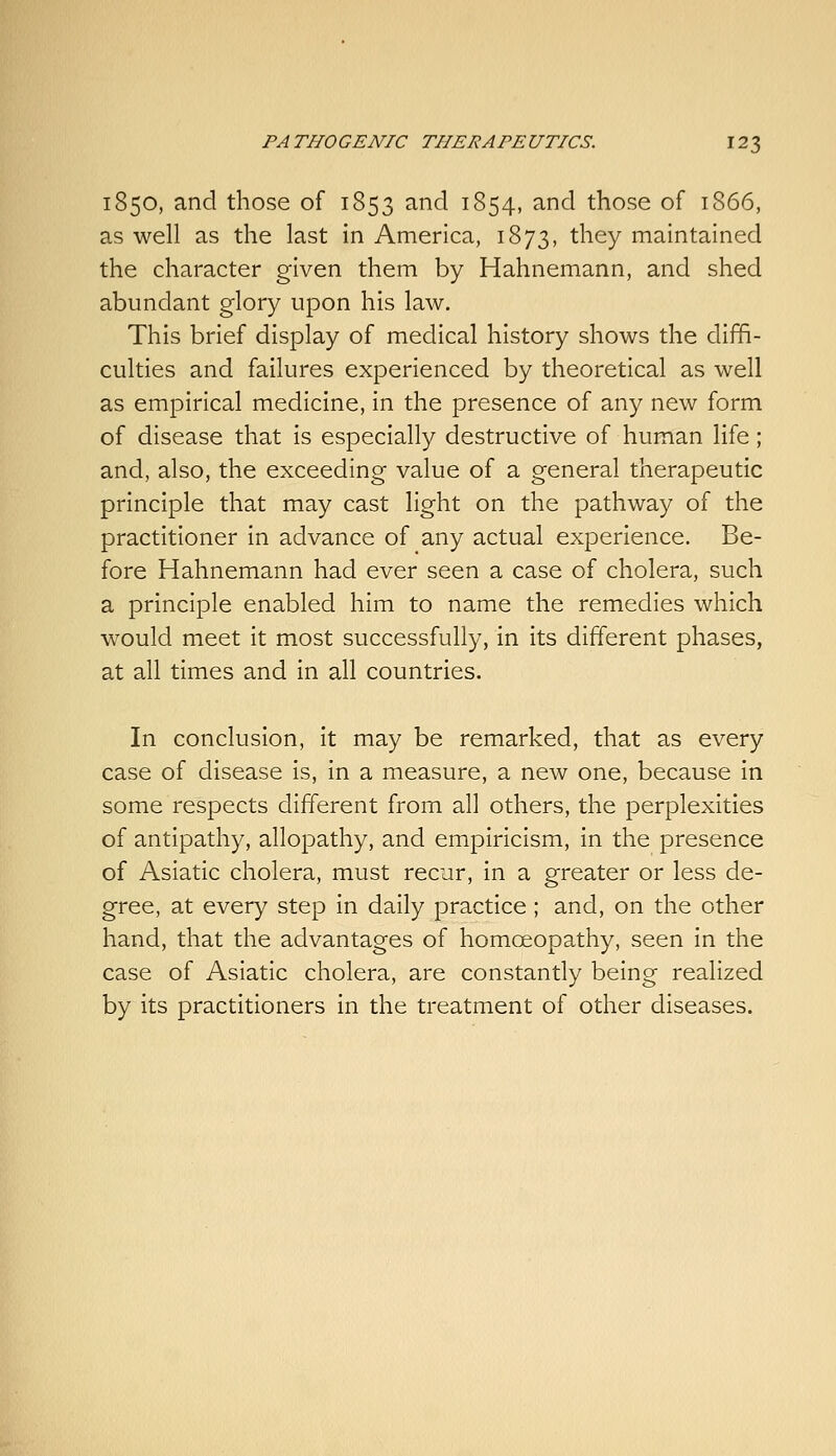 1850, and those of 1853 and 1854, and those of 1866, as well as the last in America, 1873, they maintained the character given them by Hahnemann, and shed abundant glory upon his law. This brief display of medical history shows the diffi- culties and failures experienced by theoretical as well as empirical medicine, in the presence of any new form of disease that is especially destructive of human life; and, also, the exceeding value of a general therapeutic principle that may cast light on the pathway of the practitioner in advance of any actual experience. Be- fore Hahnemann had ever seen a case of cholera, such a principle enabled him to name the remedies which would meet it most successfully, in its different phases, at all times and in all countries. In conclusion, it may be remarked, that as every case of disease is, in a measure, a new one, because in some respects different from all others, the perplexities of antipathy, allopathy, and empiricism, in the presence of Asiatic cholera, must recur, in a greater or less de- gree, at every step in daily practice ; and, on the other hand, that the advantages of homoeopathy, seen in the case of Asiatic cholera, are constantly being realized by its practitioners in the treatment of other diseases.