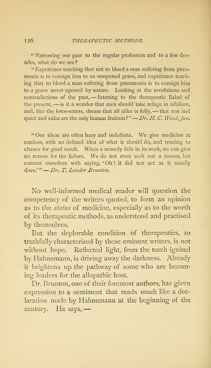 *' Narrowing our gaze to the regular profession and to a few dec- ades, what do we see ?  Experience teaching that not to bleed a man suffering from pneu- monia is to consign him to an unopened grave, and experience teach- ing that to bleed a man suffering from pneumonia is to consign him to a grave never opened by nature. Looking at the revolutions and contradictions of the past, — listening to the therapeutic Babel of the present, — is it a wonder that men should take refuge in nihiUsm, and, like the lotos-eaters, dream that all alike is folly, — that rest and quiet and calm are the only human fruition?—Dr. H. C. Wood,jun.  Our ideas are often hazy and indefinite. We give medicine at random, with no defined idea of what it should do, and trusting to chance for good result. When a remedy fails in its work, we can give no reason for the failure. We do not even seek out a reason, but content ourselves with saying, ' Oh! it did not act as it usually does.'  — Dr, T. Lauder Brmiton. No well-informed medical reader will question the competency of the writers quoted, to form an opinion as to the statics of medicine, especially as to the worth of its therapeutic methods, as understood and practised by themselves. But the deplorable condition of therapeutics, so truthfully characterized by these eminent writers, is not without hope. Reflected light, from the torch ignited by Hahnemann, is driving away the darkness. Already it brightens up the pathway of some who are becom- ing leaders for the allopathic host. Dr. Brunton, one of their foremost authors, has given expression to a sentiment that reads much like a dec- laration made by Hahnemann at the beginning of the century. He says, —