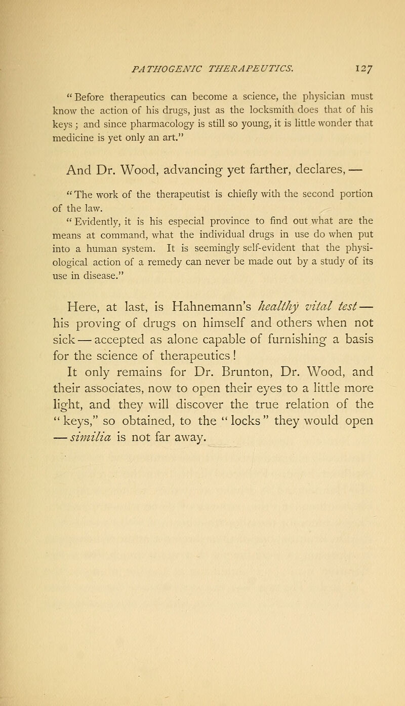  Before therapeutics can become a science, the physician must know the action of his drugs, just as the locksmith does that of his keys ; and since pharmacology is still so young, it is little wonder that medicine is yet only an art. And Dr. Wood, advancing yet farther, declares, —  The work of the therapeutist is chiefly with the second portion of the law.  Evidently, it is his especial province to find out what are the means at command, what the individual drugs in use do when put into a human system. It is seemingly self-evident that the physi- ological action of a remedy can never be made out by a study of its use in disease. Here, at last, Is Hahnemann's healthy vital test — his proving of drugs on himself and others when not sick — accepted as alone capable of furnishing a basis for the science of therapeutics! It only remains for Dr. Brunton, Dr. Wood, and their associates, now to open their eyes to a little more light, and they will discover the true relation of the *' keys, so obtained, to the  locks  they would open — similia is not far away.