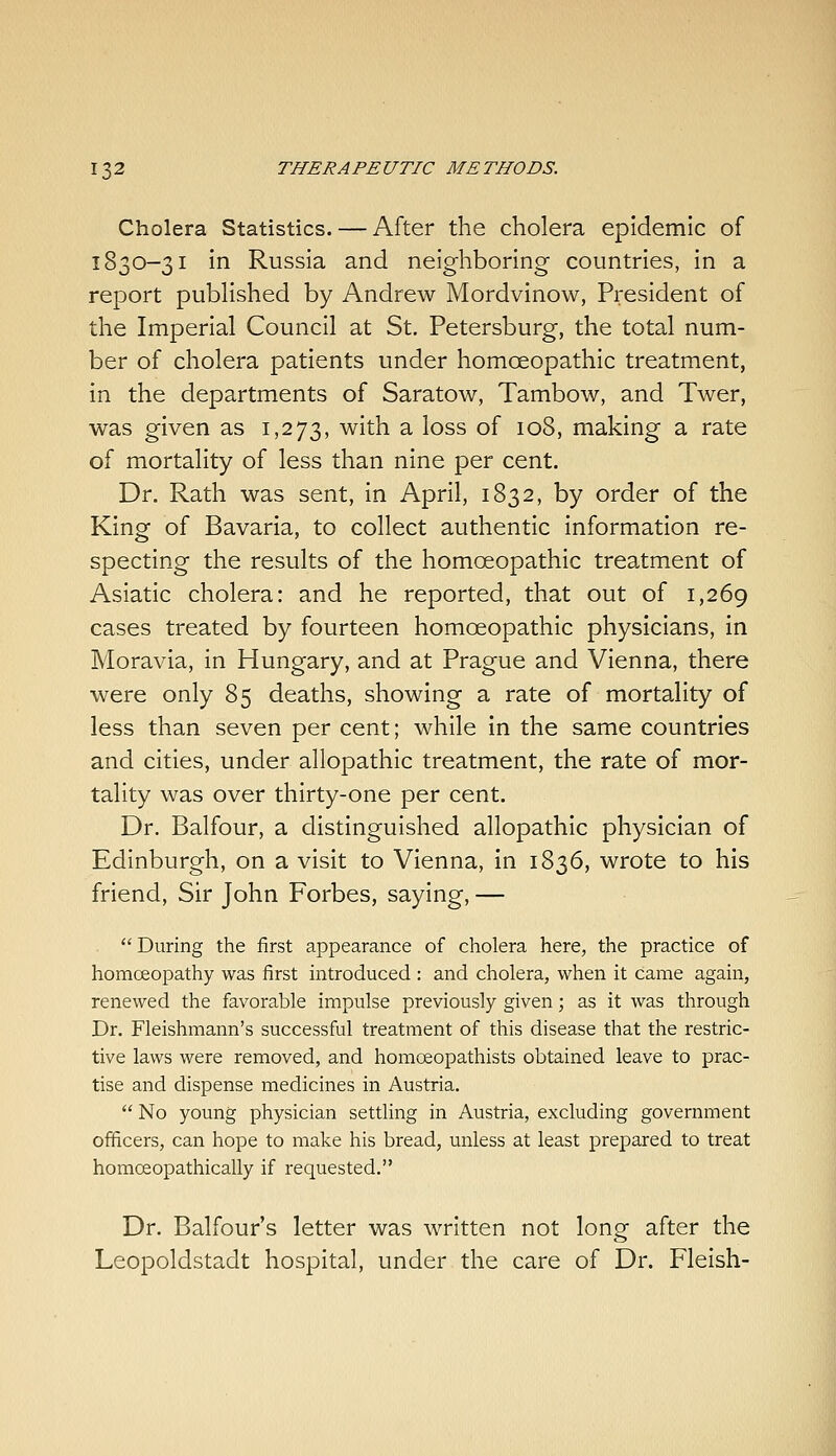 Cholera Statistics. — After the cholera epidemic of 1830-31 in Russia and neighboring countries, in a report published by Andrew Mordvinow, President of the Imperial Council at St. Petersburg, the total num- ber of cholera patients under homoeopathic treatment, in the departments of Saratow, Tambow, and Twer, was given as 1,273, with a loss of 108, making a rate of mortality of less than nine per cent. Dr. Rath was sent, in April, 1832, by order of the King of Bavaria, to collect authentic information re- specting the results of the homoeopathic treatment of Asiatic cholera: and he reported, that out of 1,269 cases treated by fourteen homoeopathic physicians, in Moravia, in Hungary, and at Prague and Vienna, there were only 85 deaths, showing a rate of mortality of less than seven per cent; while in the same countries and cities, under allopathic treatment, the rate of mor- tality was over thirty-one per cent. Dr. Balfour, a distinguished allopathic physician of Edinburgh, on a visit to Vienna, in 1836, wrote to his friend, Sir John Forbes, saying, —  During the first appearance of cholera here, the practice of homoeopathy was first introduced : and cholera, when it came again, renewed the favorable impulse previously given; as it was through Dr. Fleishmann's successful treatment of this disease that the restric- tive laws were removed, and homceopathists obtained leave to prac- tise and dispense medicines in Austria.  No young physician settling in Austria, excluding government officers, can hope to make his bread, unless at least prepared to treat homoeopathically if requested. Dr. Balfour's letter was written not long after the Leopoldstadt hospital, under the care of Dr. Fleish-