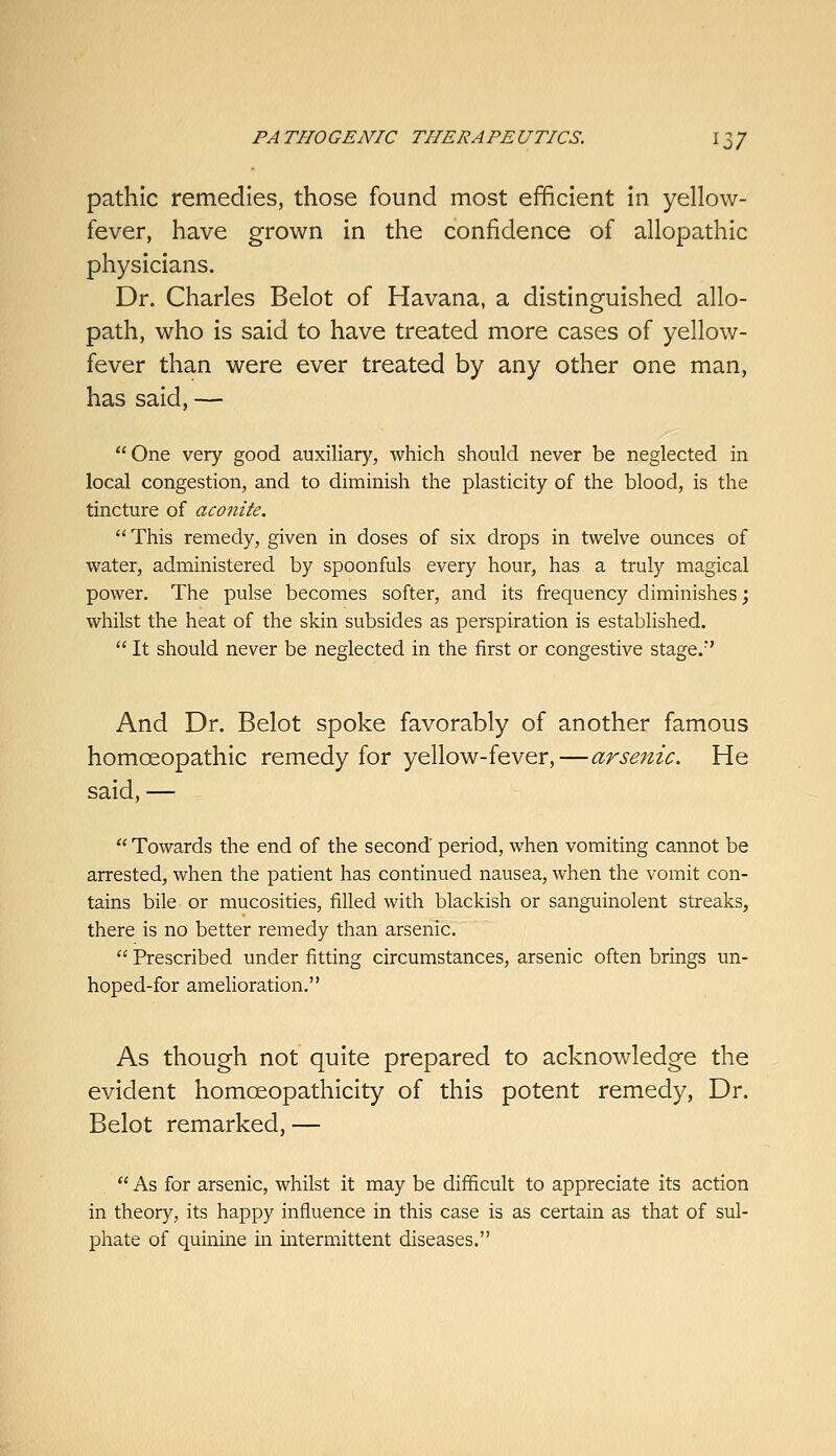 pathic remedies, those found most efficient in yellow- fever, have grown in the confidence of allopathic physicians. Dr. Charles Belot of Havana, a distinguished allo- path, who is said to have treated more cases of yellow- fever than were ever treated by any other one man, has said, — One very good auxiliary, which should never be neglected in local congestion, and to diminish the plasticity of the blood, is the tincture of aconite. This remedy, given in doses of six drops in twelve ounces of water, administered by spoonfuls every hour, has a truly magical power. The pulse becomes softer, and its frequency diminishes; whilst the heat of the skin subsides as perspiration is established.  It should never be neglected in the first or congestive stage.'' And Dr. Belot spoke favorably of another famous homoeopathic remedy for yellow-fever,—arsenic. He said, —  Towards the end of the second period, when vomiting cannot be arrested, when the patient has continued nausea, when the vomit con- tains bile or mucosities, filled with blackish or sanguinolent streaks, there is no better remedy than arsenic.  Prescribed under fitting circumstances, arsenic often brings un- hoped-for amelioration. As though not quite prepared to acknowledge the evident homoeopathicity of this potent remedy, Dr. Belot remarked, —  As for arsenic, whilst it may be difficult to appreciate its action in theory, its happy influence in this case is as certain as that of sul- phate of quinine in intermittent diseases.