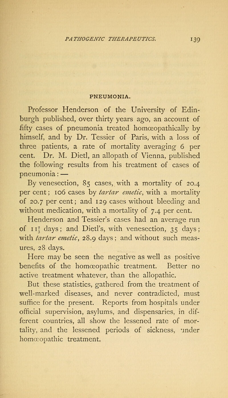 PNEUMONIA. Professor Henderson of the University of Edin- burgh pubhshed, over thirty years ago, an account of .fifty cases of pneumonia treated homoeopathically by himself, and by Dr. Tessier of Paris, with a loss of three patients, a rate of mortality averaging 6 per cent. Dr. M. Dietl, an allopath of Vienna, published the following results from his treatment of cases of pneumonia: — By venesection, 85 cases, with a mortality of 20.4 per cent; 106 cases by tartar emetic, with a mortality of 20.7 per cent; and 129 cases without bleeding and without medication, with a mortality of 7.4 per cent. Henderson and Tessier's cases had an average run of ii| days; and Dietl's, with venesection, 35 days; with tartar emetic, 28.9 days; and without such meas- ures, 28 days. Here may be seen the negative as well as positive benefits of the homoeopathic treatment. Better no active treatment whatever, than the allopathic. But these statistics, gathered from the treatment of well-marked diseases, and never contradicted, must suffice for the present. Reports from hospitals under official supervision, asylums, and dispensaries, in dif- ferent countries, all show the lessened rate of mor- tality, and the lessened periods of sickness, under homoeopathic treatment.