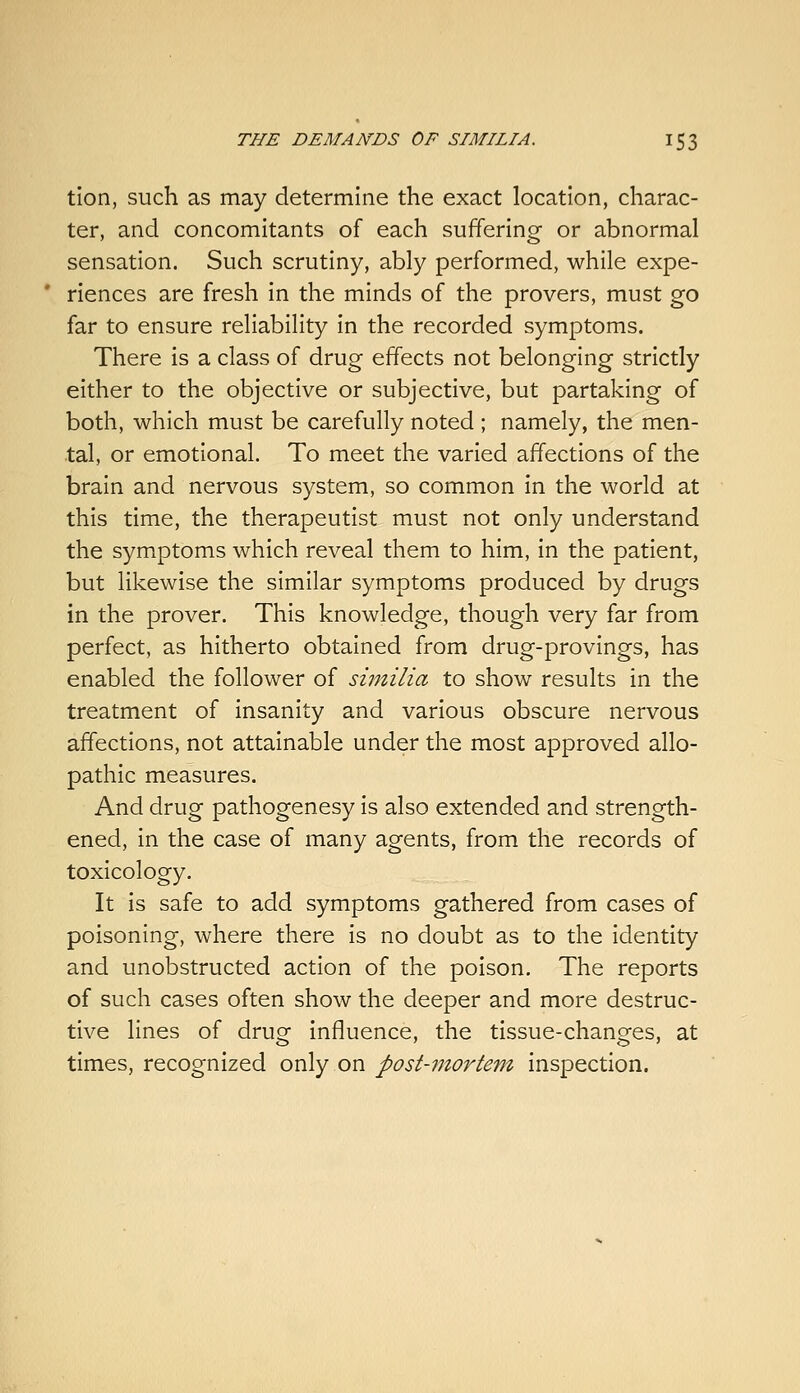 tion, such as may determine the exact location, charac- ter, and concomitants of each suffering or abnormal sensation. Such scrutiny, ably performed, while expe- * riences are fresh in the minds of the provers, must go far to ensure reliability in the recorded symptoms. There is a class of drug effects not belonging strictly either to the objective or subjective, but partaking of both, which must be carefully noted ; namely, the men- tal, or emotional. To meet the varied affections of the brain and nervous system, so common in the world at this time, the therapeutist must not only understand the symptoms which reveal them to him, in the patient, but likewise the similar symptoms produced by drugs in the prover. This knowledge, though very far from perfect, as hitherto obtained from drug-provings, has enabled the follower of similia to show results in the treatment of insanity and various obscure nervous affections, not attainable under the most approved allo- pathic measures. And drug pathogenesy is also extended and strength- ened, in the case of many agents, from the records of toxicology. It is safe to add symptoms gathered from cases of poisoning, where there is no doubt as to the identity and unobstructed action of the poison. The reports of such cases often show the deeper and more destruc- tive lines of drug influence, the tissue-changes, at times, recognized only on post-mortem inspection.