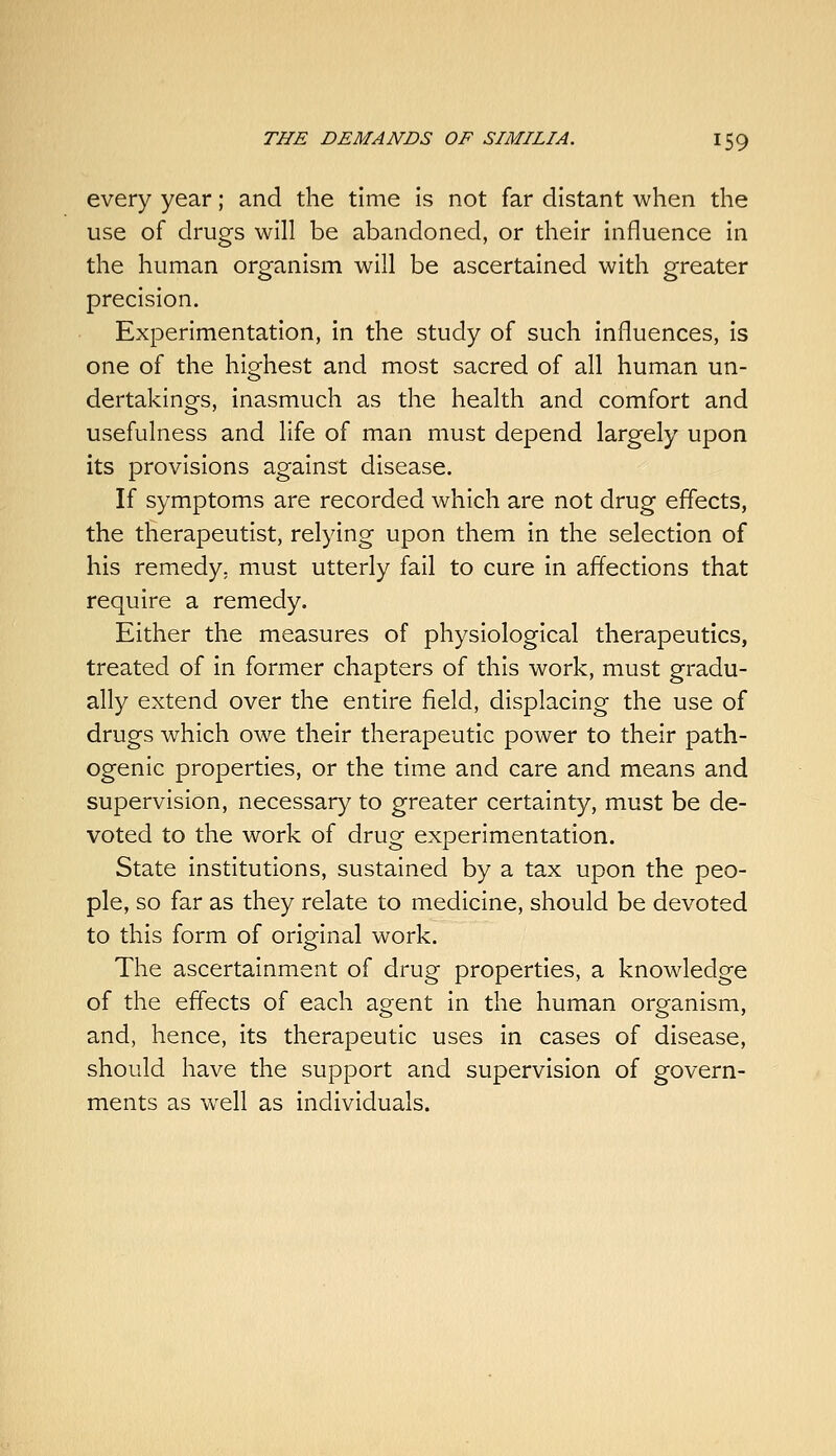 every year; and the time is not far distant when the use of drugs will be abandoned, or their influence in the human organism will be ascertained with greater precision. Experimentation, in the study of such influences, is one of the highest and most sacred of all human un- dertakings, inasmuch as the health and comfort and usefulness and life of man must depend largely upon its provisions against disease. If symptoms are recorded which are not drug effects, the therapeutist, relying upon them in the selection of his remedy, must utterly fail to cure in affections that require a remedy. Either the measures of physiological therapeutics, treated of in former chapters of this work, must gradu- ally extend over the entire field, displacing the use of drugs which owe their therapeutic power to their path- ogenic properties, or the time and care and means and supervision, necessary to greater certainty, must be de- voted to the work of drug experimentation. State institutions, sustained by a tax upon the peo- ple, so far as they relate to medicine, should be devoted to this form of original work. The ascertainment of drug properties, a knowledge of the effects of each agent in the human organism, and, hence, its therapeutic uses in cases of disease, should have the support and supervision of govern- ments as well as individuals.