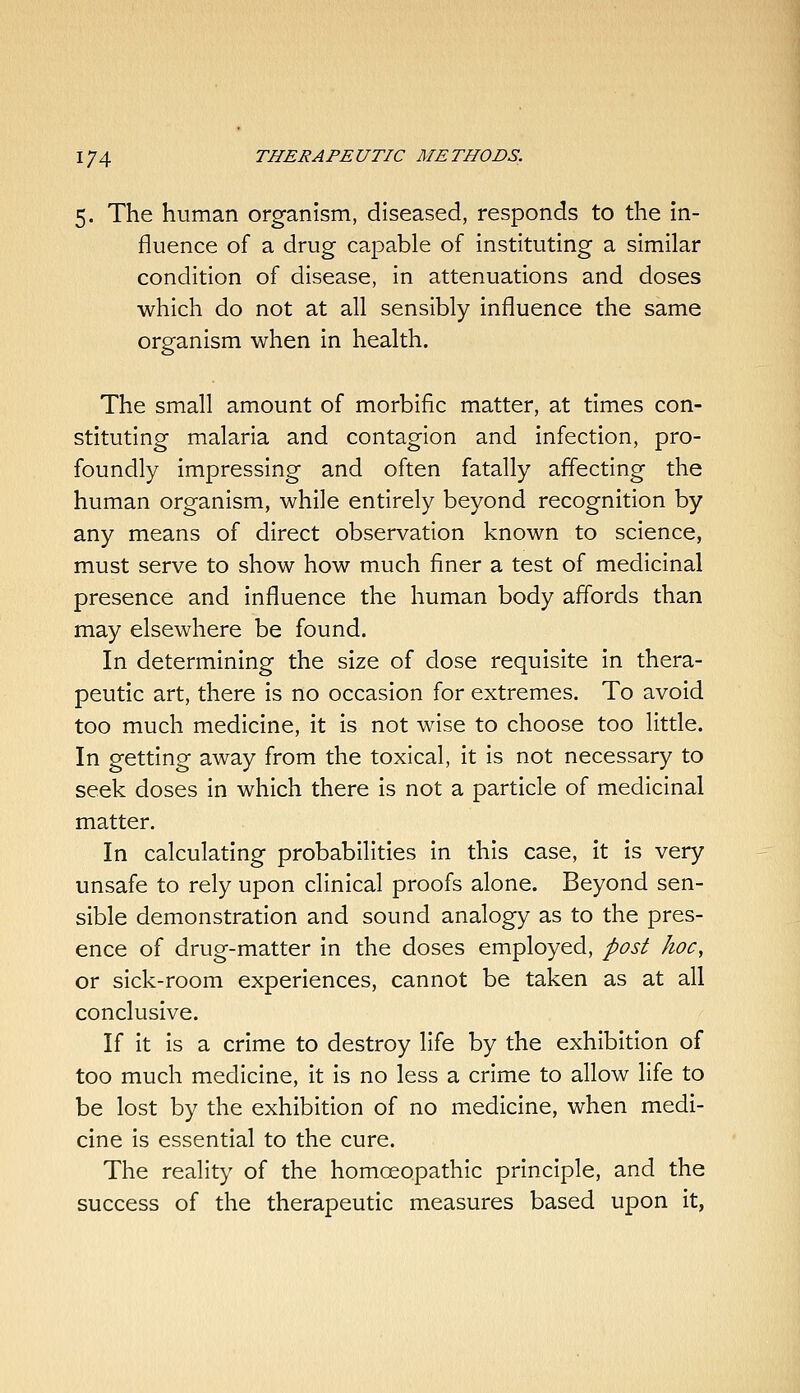 5. The human organism, diseased, responds to the in- fluence of a drug capable of instituting a similar condition of disease, in attenuations and doses which do not at all sensibly influence the same organism when in health. The small amount of morbific matter, at times con- stituting malaria and contagion and infection, pro- foundly impressing and often fatally affecting the human organism, while entirely beyond recognition by any means of direct observation known to science, must serve to show how much finer a test of medicinal presence and influence the human body affords than may elsewhere be found. In determining the size of dose requisite in thera- peutic art, there is no occasion for extremes. To avoid too much medicine, it is not wise to choose too little. In getting away from the toxical, it is not necessary to seek doses in which there is not a particle of medicinal matter. In calculating probabilities in this case, it is very unsafe to rely upon clinical proofs alone. Beyond sen- sible demonstration and sound analogy as to the pres- ence of drug-matter in the doses employed, post hoc, or sick-room experiences, cannot be taken as at all conclusive. If it is a crime to destroy life by the exhibition of too much medicine, it is no less a crime to allow life to be lost by the exhibition of no medicine, when medi- cine is essential to the cure. The reality of the homoeopathic principle, and the success of the therapeutic measures based upon it,