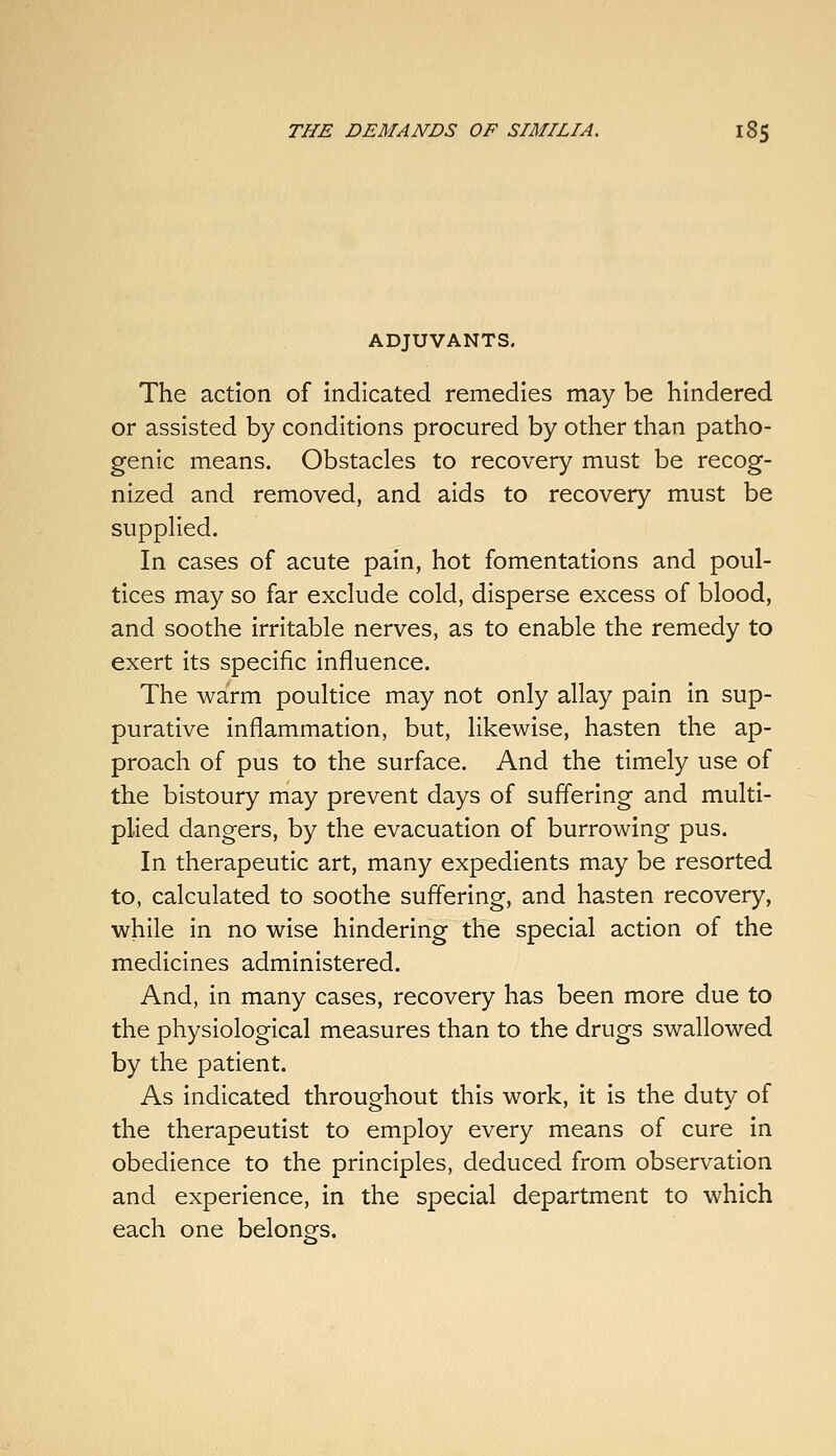 ADJUVANTS. The action of Indicated remedies may be hindered or assisted by conditions procured by other than patho- genic means. Obstacles to recovery must be recog- nized and removed, and aids to recovery must be suppHed. In cases of acute pain, hot fomentations and poul- tices may so far exclude cold, disperse excess of blood, and soothe irritable nerves, as to enable the remedy to exert its specific influence. The warm poultice may not only allay pain in sup- purative inflammation, but, likewise, hasten the ap- proach of pus to the surface. And the timely use of the bistoury may prevent days of suffering and multi- plied dangers, by the evacuation of burrowing pus. In therapeutic art, many expedients may be resorted to, calculated to soothe suffering, and hasten recovery, while in no wise hindering the special action of the medicines administered. And, in many cases, recovery has been more due to the physiological measures than to the drugs swallowed by the patient. As indicated throughout this work, it is the duty of the therapeutist to employ every means of cure in obedience to the principles, deduced from observation and experience, in the special department to which each one belongs.