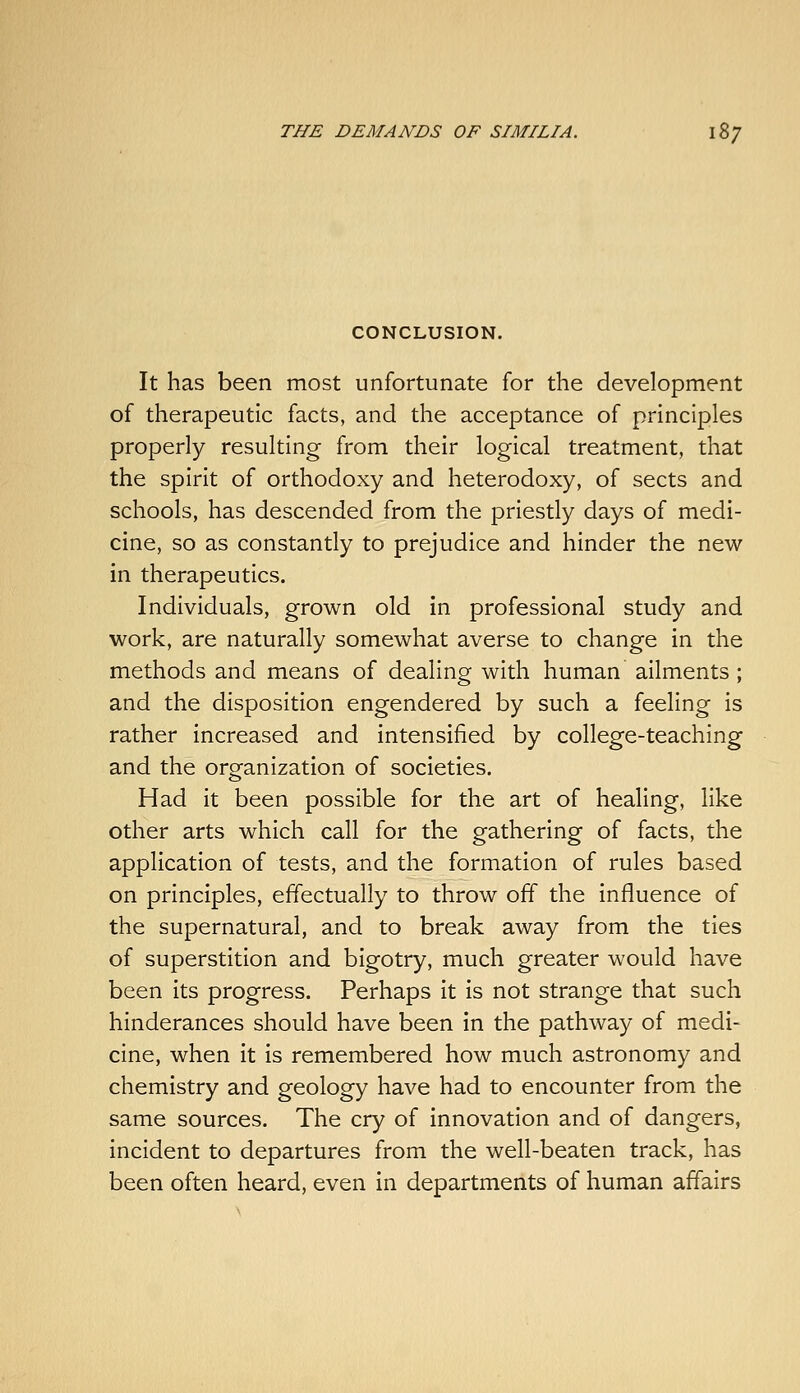 CONCLUSION. It has been most unfortunate for the development of therapeutic facts, and the acceptance of principles properly resulting from their logical treatment, that the spirit of orthodoxy and heterodoxy, of sects and schools, has descended from the priestly days of medi- cine, so as constantly to prejudice and hinder the new in therapeutics. Individuals, grown old in professional study and work, are naturally somewhat averse to change in the methods and means of dealing with human ailments; and the disposition engendered by such a feeling is rather increased and intensified by college-teaching and the organization of societies. Had it been possible for the art of healing, like other arts which call for the gathering of facts, the application of tests, and the formation of rules based on principles, effectually to throw off the influence of the supernatural, and to break away from the ties of superstition and bigotry, much greater would have been its progress. Perhaps It is not strange that such hinderances should have been in the pathway of medi- cine, when it is remembered how much astronomy and chemistry and geology have had to encounter from the same sources. The cry of innovation and of dangers, incident to departures from the well-beaten track, has been often heard, even in departments of human affairs