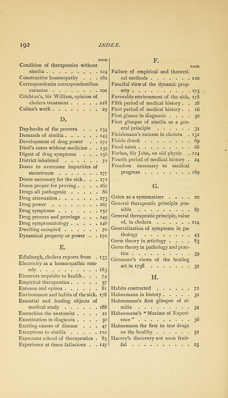 Condition of therapeutics without similia 124 Constructive homoeopathy . . . 180 Correspondentiacorrespondentibus curantur 100 Crichton's, Sir William, opinion of cholera treatment 118 Cullen's work 29 D. Day-books of the provers. . . .154 Demands of similia ...... 145 Development of drug power . .172 Dietl's cures without medicine . .139 Digest of drug symptoms . . . 156 District inhabited 72 Doses to overcome impurities of menstruum 177 Doses necessary for the sick . . . 172 Doses proper for proving .... 167 Drugs all pathogenic 86 Drug attenuation 173 Drug power 167 Drug symptoms 152 Drug provers and provings . . . 149 Drug symptomatology 146 Dwelling occupied 70 Dynamical property or power -. .170 E. Edinburgh, cholera reports from . 133 Electricity as a homoeopathic rem- edy 183 Elements requisite to health ... 74 Empirical therapeutics 57 Entozoa and epizoa 81 Environment and habits of the sick, 178 Essential and leading objects of medical study . . , Eustachius the anatomist , Examination in diagnosis .... 50 Exciting causes of disease ... 47 Exceptions to similia no Expectant school of therapeutics . 85 Experience at times fallacious . .127 F. PAGE Failure o£ empirical and theoreti- cal methods 120 Fanciful view of the dynamic prop- erty 175 Favorable environment of the sick, 178 Fifth period of medical history . . 28 First period of medical history . . 16 First glance in diagnosis .... 50 First glimpse of similia as a gen- eral principle 34 Fleishmann's success in cholera . 132 Fluids drank 69 Food eaten 68 Forbes, Sir John, on old physic .124 Fourth period of medical history . 24 Freedom necessary to medical progress 189 G. Galen as a systematizer .... 20 General therapeutic principle pos- sible 87 General therapeutic principle, value of, in cholera 114 Generalization of symptoms in pa- thology 43 Germ theory in aetiology .... 83 Germ theory in pathology and prac- tice 39 Girtanner's views of the healing art in 1798 32 H. Habits contracted 72 Hahnemann in history 32 Hahnemann's first glimpse of si- milia 34 Hahnemann's  Maxims of Experi- ence  36 Hahnemann the first to test drugs on the healthy 52 Harvey's discovery not soon fruit- ful 25