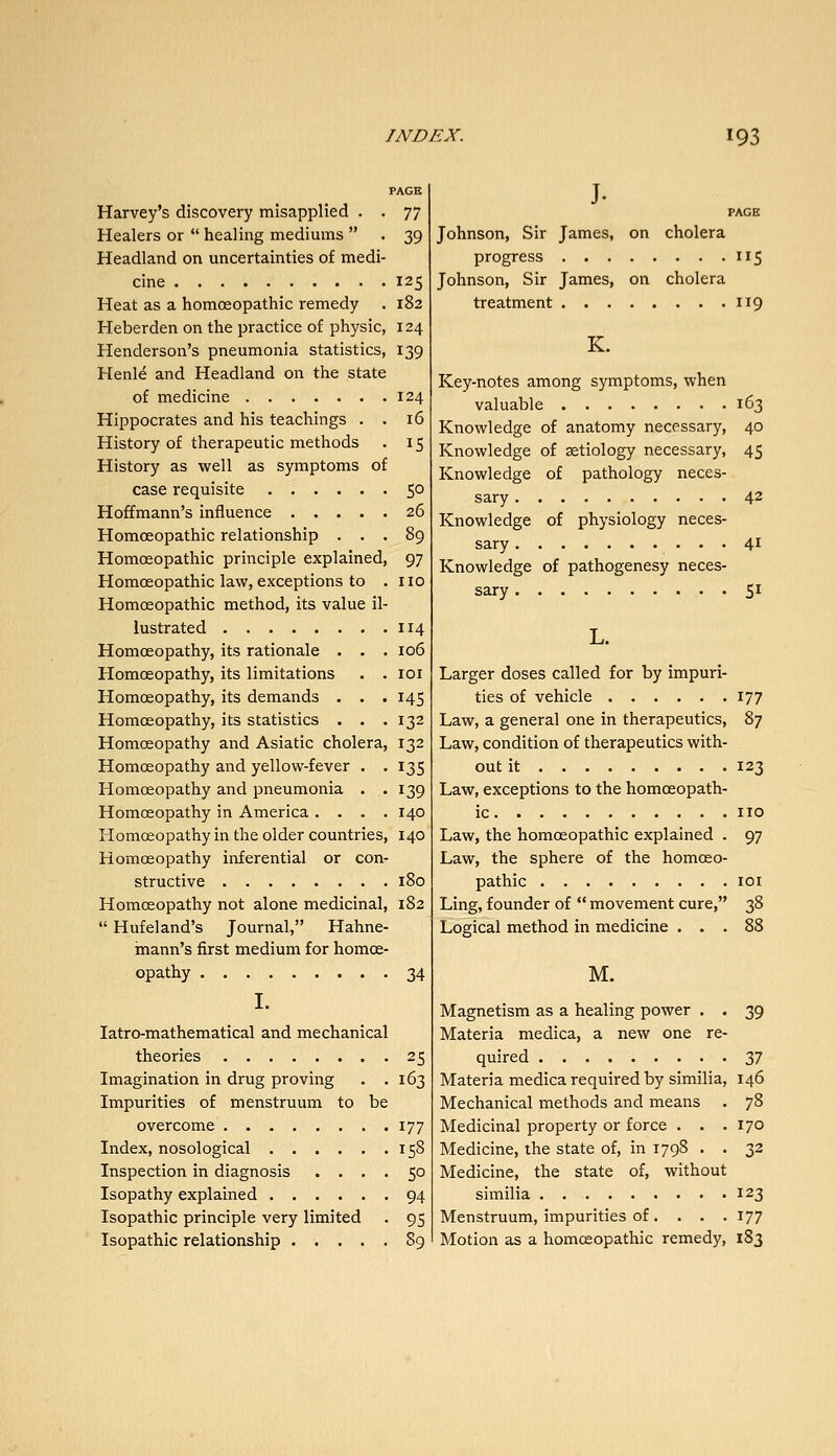 PAGE Harvey's discovery misapplied . . 77 Healers or  healing mediums  . 39 Headland on uncertainties of medi- cine 125 Heat as a homoeopathic remedy . 182 Heberden on the practice of physic, 124 Henderson's pneumonia statistics, 139 Henle and Headland on the state of medicine 124 Hippocrates and his teachings . . 16 History of therapeutic methods . 15 History as well as symptoms of case requisite 50 Hoffmann's influence 26 Homoeopathic relationship ... 89 Homoeopathic principle explained, 97 Homoeopathic law, exceptions to . no Homoeopathic method, its value il- lustrated 114 Homoeopathy, its rationale . . . 106 Homoeopathy, its limitations . . 101 Homoeopathy, its demands . . . 145 Homoeopathy, its statistics . . .132 Homoeopathy and Asiatic cholera, 132 Homoeopathy and yellow-fever . . 135 Homoeopathy and pneumonia . . 139 Homoeopathy in America .... 140 Homoeopathy in the older countries, 140 Homoeopathy inferential or con- structive 180 Homoeopathy not alone medicinal, 182  Hufeland's Journal, Hahne- mann's first medium for homoe- opathy 34 I. latro-mathematical and mechanical theories 25 Imagination in drug proving . .163 Impurities of menstruum to be overcome 177 Index, nosological 158 Inspection in diagnosis .... 50 Isopathy explained 94 Isopathic principle very limited . 95 Isopathic relationship 89 J- PAGE Johnson, Sir James, on cholera progress 115 Johnson, Sir James, on cholera treatment 119 K. Key-notes among symptoms, when valuable 163 Knowledge of anatomy necessary, 40 Knowledge of aetiology necessary, 45 Knowledge of pathology neces- sary 42 Knowledge of physiology neces- sary 41 Knowledge of pathogenesy neces- sary 51 L. Larger doses called for by impuri- ties of vehicle 177 Law, a general one in therapeutics, 87 Law, condition of therapeutics with- out it 123 Law, exceptions to the homoeopath- ic no Law, the homoeopathic explained . 97 Law, the sphere of the homoeo- pathic lOI Ling, founder of  movement cure, 38 Logical method in medicine ... 88 M. Magnetism as a healing power . . 39 Materia medica, a new one re- quired 37 Materia medica required by similia, 146 Mechanical methods and means . 78 Medicinal property or force . . .170 Medicine, the state of, in 1798 . . 32 Medicine, the state of, without similia 123 Menstruum, impurities of... . 177 Motion as a homoeopathic remedy, 183