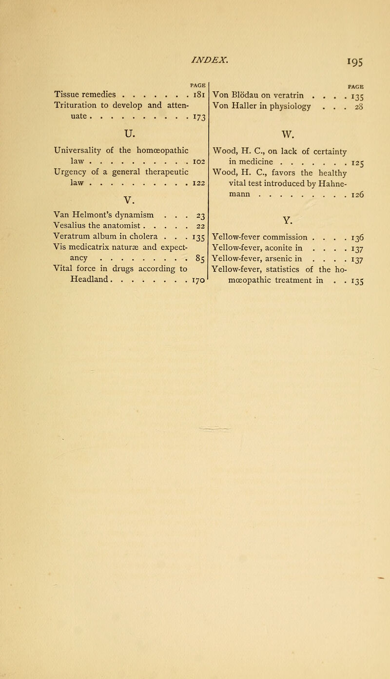 PAGE Tissue remedies i8i Trituration to develop and atten- uate 173 u. Universality of the homoeopathic law 102 Urgency of a general therapeutic law 122 V. Van Helmont's dynamism ... 23 Vesalius the anatomist 22 Veratrum album in cholera . . . 135 Vis medicatrix naturas and expect- ancy 85 Vital force in drugs according to Headland 170 PAGE Von Blodau on veratrin . . . .135 Von Haller in physiology ... 28 w. Wood, H. C, on lack of certainty in medicine 125 Wood, H. C, favors the healthy vital test introduced by Hahne- mann 126 Yellow-fever commission .... 136 Yellow-fever, aconite in .... 137 Yellow-fever, arsenic in .... 137 Yellow-fever, statistics of the ho- moeopathic treatment in . . 135