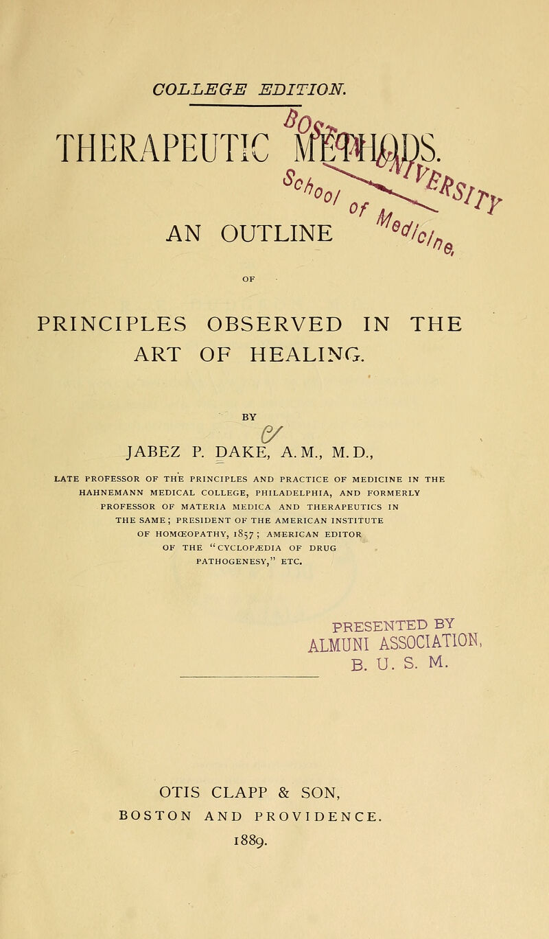 COLLEGE EDITION. THERAPEUT TTTP '^z oT^t^'^ry AN OUTLINE '^^/'c/fj PRINCIPLES OBSERVED IN THE ART OF HEALING. BY JABEZ P. DAKE, A.M., M. D., LATE PROFESSOR OF THE PRINCIPLES AND PRACTICE OF MEDICINE IN THE HAHNEMANN MEDICAL COLLEGE, PHILADELPHIA, AND FORMERLY PROFESSOR OF MATERIA MEDICA AND THERAPEUTICS IN THE same; PRESIDENT OF THE AMERICAN INSTITUTE OF HOMCEOPATHY, 1857 ; AMERICAN EDITOR OF THE CYCLOPAEDIA OF DRUG PATHOGENESY, ETC, PRESENTED BY ALMUNI ASSOCIATION, B. U. S. M. OTIS CLAPP & SON, BOSTON AND PROVIDENCE. 1889.