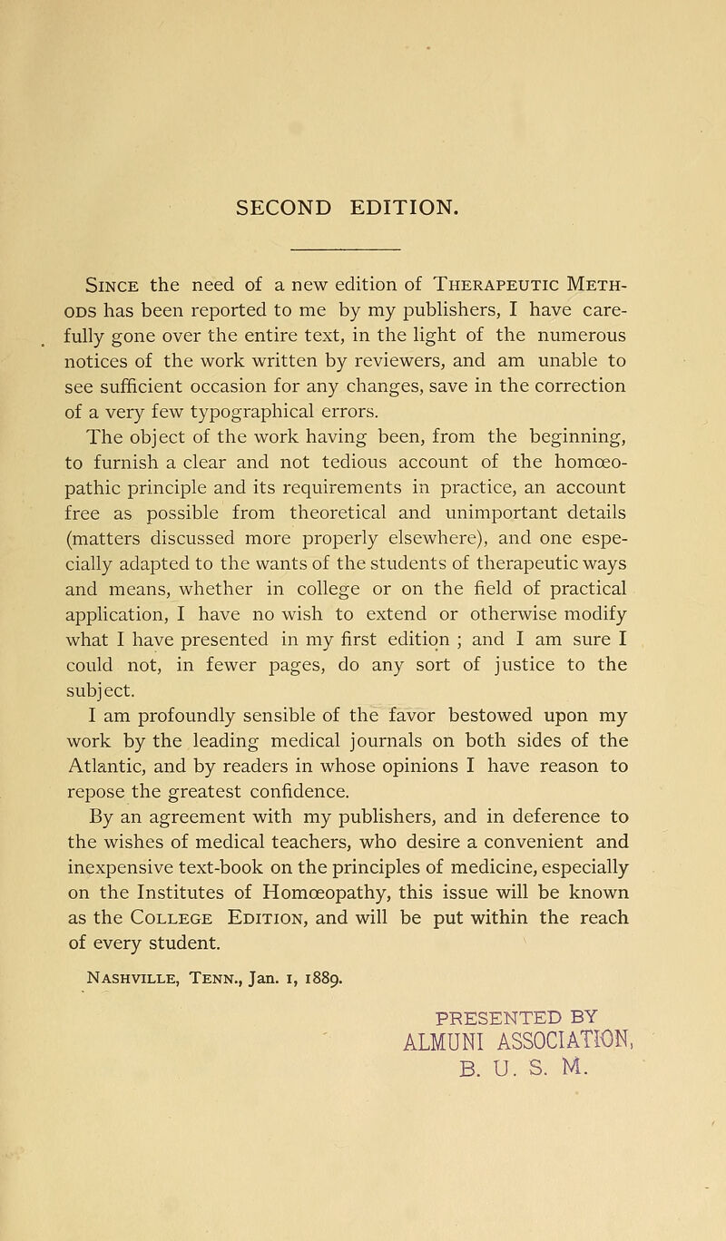 SECOND EDITION. Since the need of a new edition of Therapeutic Meth- ods has been reported to me by my pubhshers, I have care- fully gone over the entire text, in the light of the numerous notices of the work written by reviewers, and am unable to see sufficient occasion for any changes, save in the correction of a very few typographical errors. The object of the work having been, from the beginning, to furnish a clear and not tedious account of the homoeo- pathic principle and its requirements in practice, an account free as possible from theoretical and unimportant details (matters discussed more properly elsewhere), and one espe- cially adapted to the wants of the students of therapeutic ways and means, whether in college or on the field of practical application, I have no wish to extend or otherwise modify what I have presented in my first edition ; and I am sure I could not, in fewer pages, do any sort of justice to the subj ect. I am profoundly sensible of the favor bestowed upon my work by the leading medical journals on both sides of the Atlantic, and by readers in whose opinions I have reason to repose the greatest confidence. By an agreement with my publishers, and in deference to the wishes of medical teachers, who desire a convenient and inexpensive text-book on the principles of medicine, especially on the Institutes of Homoeopathy, this issue will be known as the College Edition, and will be put within the reach of every student. Nashville, Tenn., Jan. i, 1889. PRESENTED BY ALMUNI ASSOCIATION,