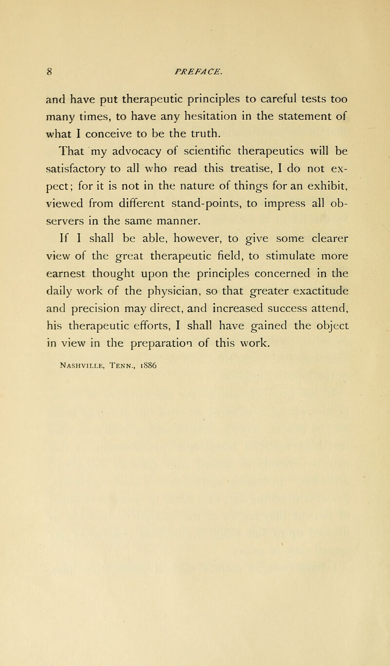 and have put therapeutic principles to careful tests too many times, to have any hesitation in the statement of what I conceive to be the truth. That my advocacy of scientific therapeutics will be satisfactory to all who read this treatise, I do not ex- pect ; for it is not in the nature of things for an exhibit, viewed from different stand-points, to impress all ob- servers in the same manner. If I shall be able, however, to give some clearer view of the great therapeutic field, to stimulate more earnest thought upon the principles concerned in the daily work of the physician, so that greater exactitude and precision may direct, and increased success attend, his therapeutic efforts, I shall have gained the object in view in the preparation of this work. Nashville, Tenn., 1886