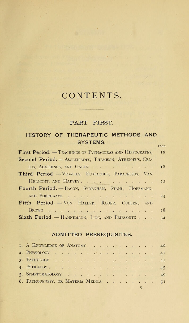 CONTENTS. PART FIRST. HISTORY OF THERAPEUTIC METHODS AND SYSTEMS. PAGE First Period. — Teachings of Pythagoras and Hippocrates, i6 Second Period.—Asclepiades, Themison, Athen^us, Cel^ sus, Agathinus, and Galen i8 Third Period.—Vesalius, Eustachus, Paracelsus, Van Helmont, and Harvey 22 Fourth Period.—Bacon, Sydenham, Stahl, Hoffmann, and Boerhaave 24 Fifth Period. — Von Haller, Roger, Cullen, and Brown 28 Sixth Period. — Hahnemann, Ling, and Priessnitz ... 32 ADMITTED PREREQUISITES. 1. A Knowledge of Anatomy 40 2. Physiology -- 41 3. Pathology 41 4. Etiology 45 5. Symptomatology 49 6. Pathogenesy, or Materia Medica 51