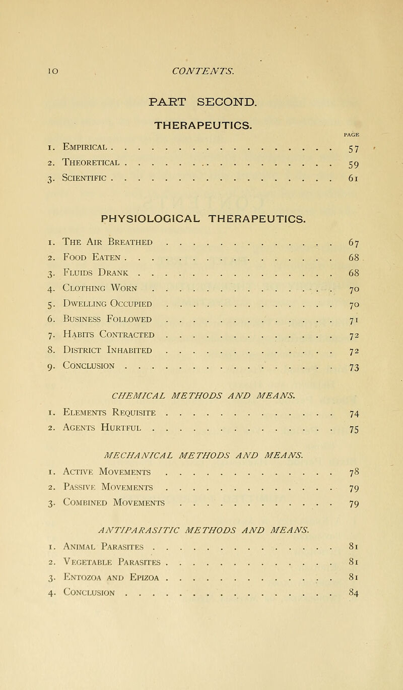 lO . CONTENTS. PART SECOND. THERAPEUTICS. PAGE 1. Empirical 57 2. Theoretical 59 3. Scientific 61 PHYSIOLOGICAL THERAPEUTICS. 1. The Air Breathed , . 67 2. Food Eaten 68 3. Fluids Drank 68 4. Clothing Worn . . - . . 70 5. Dwelling Occupied 70 6. Business Followed 71 7. Habits Contracted 72 8. District Inhabited 72 9. Conclusion 73 CHEMICAL METHODS AND MEANS. 1. Elements Requisite 74 2. Agents Hurtful 75 MECHANICAL METHODS AND MEANS. 1. Active Movements 78 2. Passive Movements 79 3. Combined Movements 79 ANTIPARASITIC METHODS AND MEANS. 1. Animal Parasites 81 2. Vegetable Parasites 81 3. Entozoa and Epizoa 81