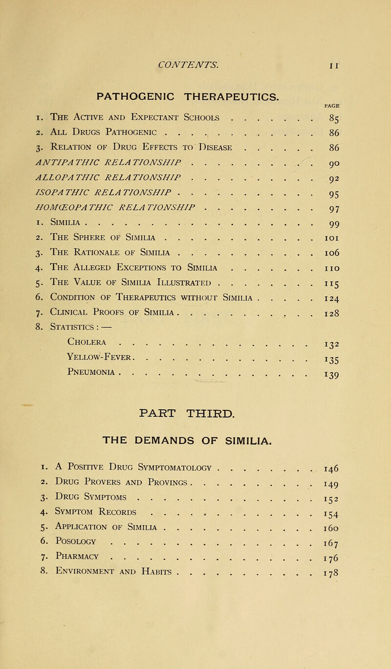 PATHOGENIC THERAPEUTICS. PAGE 1. The Active and Expectant Schools 85 2. All Drugs Pathogenic 86 3. Relation of Drug Effects to Disease 86 ANTIPATHIC RELATIONSHIP 90 ALLOPATHIC RELATIONSHIP 92 ISOPATHIC RELATIONSHIP 95 HOMCEOPATHIC RELATIONSHIP 97 1. SiMILIA 99 2. The Sphere of Similia loi 3. The Rationale of Similia . . . 106 4. The Alleged Exceptions to Similia no 5. The Value of Similia Illustrated 115 6. Condition of Therapeutics without Similia 124 7. Clinical Proofs of Similia 128 8. Statistics : — Cholera 132 Yellow-Fever Pneumonia 135 139 PART THIRD. THE DEMANDS OF SIMILIA. 1. A Positive Drug Symptomatology 146 2. Drug Provers and Provings 149 3. Drug Symptoms 152 4. Symptom Records 154 5. Application of Similia 160 6. posology 167 7. Pharmacy . 176