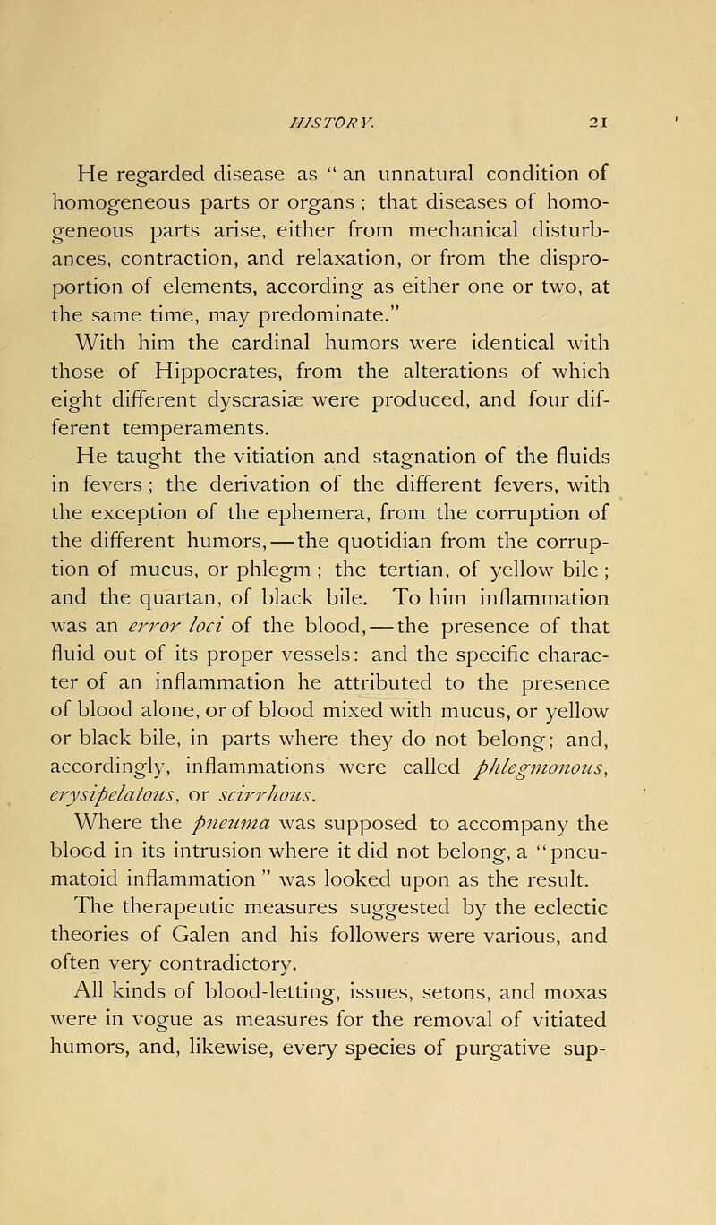 He regarded disease as  an unnatural condition of homogeneous parts or organs ; that diseases of homo- geneous parts arise, either from mechanical disturb- ances, contraction, and relaxation, or from the dispro- portion of elements, according as either one or two, at the same time, may predominate. With him the cardinal humors were identical with those of Hippocrates, from the alterations of which eight different dyscrasise were produced, and four dif- ferent temperaments. He taught the vitiation and stagnation of the fluids in fevers ; the derivation of the different fevers, with the exception of the ephemera, from the corruption of the different humors, — the quotidian from the corrup- tion of mucus, or phlegm ; the tertian, of yellow bile ; and the quartan, of black bile. To him inflammation was an error loci of the blood, — the presence of that fluid out of its proper vessels: and the specific charac- ter of an inflammation he attributed to the presence of blood alone, or of blood mixed with mucus, or yellow or black bile, in parts where they do not belong; and, accordingly, inflammations were called phlegnionotts, erysipelatous, or scirrhous. Where the pneuma was supposed to accompany the blood in its intrusion where it did not belong, a pneu- matoid inflammation  was looked upon as the result. The therapeutic measures suggested by the eclectic theories of Galen and his followers were various, and often very contradictory. All kinds of blood-letting, issues, setons, and moxas were in vogue as measures for the removal of vitiated humors, and, likewise, every species of purgative sup-