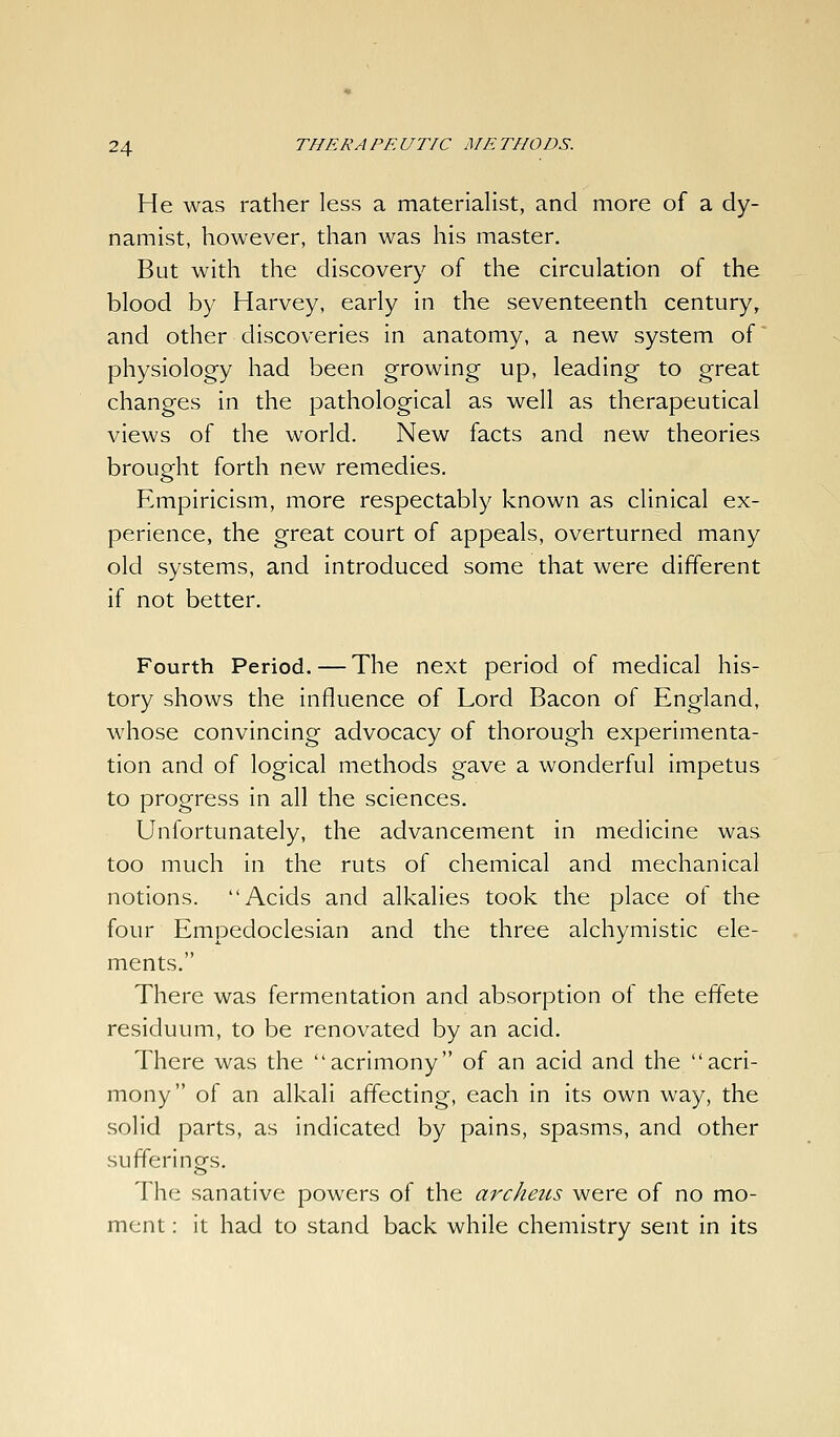 He was rather less a materialist, and more of a dy- namist, however, than was his master. But with the discovery of the circulation of the blood by Harvey, early in the seventeenth century, and other discoveries in anatomy, a new system of' physiology had been growing up, leading to great changes in the pathological as well as therapeutical views of the world. New facts and new theories brought forth new remedies. Empiricism, more respectably known as clinical ex- perience, the great court of appeals, overturned many old systems, and introduced some that were different if not better. Fourth Period. — The next period of medical his- tory shows the influence of Lord Bacon of England, whose convincing advocacy of thorough experimenta- tion and of logical methods gave a wonderful impetus to progress in all the sciences. Unfortunately, the advancement in medicine was too much in the ruts of chemical and mechanical notions. Acids and alkalies took the place of the four Empedoclesian and the three alchymistic ele- ments. There was fermentation and absorption of the effete residuum, to be renovated by an acid. There was the acrimony of an acid and the acri- mony of an alkali affecting, each in its own way, the solid parts, as indicated by pains, spasms, and other sufferings. The sanative powers of the archeus were of no mo- ment : it had to stand back while chemistry sent in its