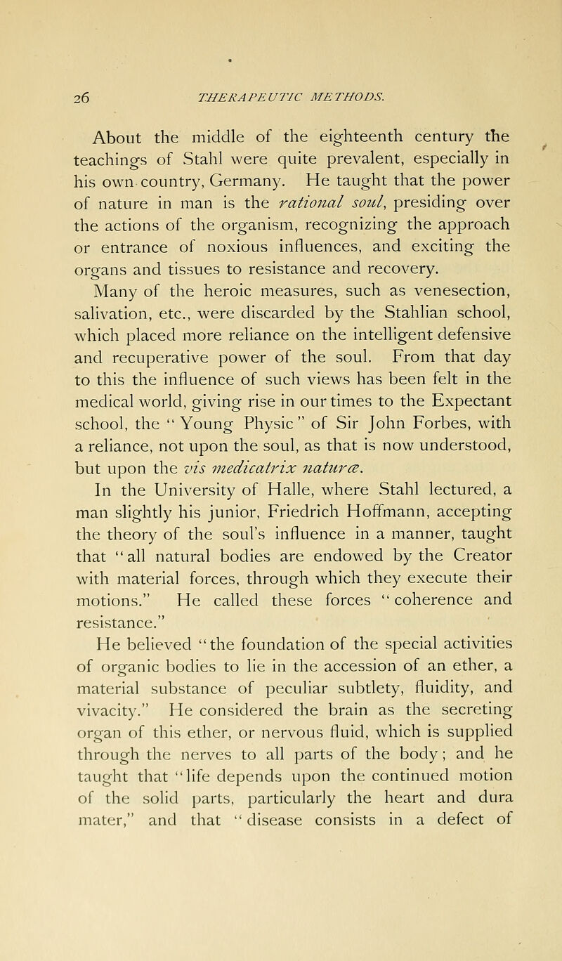 About the middle of the eighteenth century the teachings of Stahl were quite prevalent, especially in his own country, Germany. He taught that the power of nature in man is the rational soul, presiding over the actions of the organism, recognizing the approach or entrance of noxious influences, and exciting the organs and tissues to resistance and recovery. Many of the heroic measures, such as venesection, salivation, etc., were discarded by the Stahlian school, which placed more reliance on the intelligent defensive and recuperative power of the soul. From that day to this the influence of such views has been felt in the medical world, giving rise in our times to the Expectant school, the Young Physic of Sir John Forbes, with a reliance, not upon the soul, as that is now understood, but upon the vis niedicatrix natures. In the University of Halle, where Stahl lectured, a man slightly his junior, Friedrich Hoffmann, accepting the theory of the soul's influence in a manner, taught that all natural bodies are endowed by the Creator with material forces, through which they execute their motions. He called these forces  coherence and resistance. He believed the foundation of the special activities of organic bodies to lie in the accession of an ether, a material substance of peculiar subtlety, fluidity, and vivacity. He considered the brain as the secreting organ of this ether, or nervous fluid, which is supplied through the nerves to all parts of the body; and he taught that life depends upon the continued motion of the solid parts, particularly the heart and dura mater, and that  disease consists in a defect of