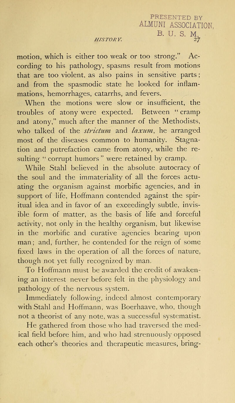 PRESENTED BY ALMUNI ASSOCIATION, B. U. S. M. HISTORY. 27 motion, which is either too weak or too strong. Ac- cording to his pathology, spasms result from motions that are too violent, as also pains in sensitive parts; and from the spasmodic state he looked for inflam- mations, hemorrhages, catarrhs, and fevers. When the motions were slow or insufficient, the troubles of atony were expected. Between  cramp and atony, much after the manner of the Methodists, who talked of the strictum and laxum, he arranged most of the diseases common to humanity. Stagna- tion and putrefaction came from atony, while the re- sulting  corrupt humors were retained by cramp. While Stahl believed in the absolute autocracy of the soul and the immateriality of all the forces actu- ating the organism against morbific agencies, and in support of life, Hoffmann contended against the spir- itual idea and in favor of an exceedingly subtle, invis- ible form of matter, as the basis of life and forceful activity, not only in the healthy organism, but likewise in the morbific and curative agencies bearing upon man; and, further, he contended for the reign of some fixed laws in the operation of all the forces of nature, though not yet fully recognized by man. To Hoffmann must be awarded the credit of awaken- ing an interest never before felt in the physiology and pathology of the nervous system. Immediately following, indeed almost contemporary with Stahl and Hoffmann, was Boerhaave, who, though not a theorist of any note, was a successful systematist. He gathered from those who had traversed the med- ical field before him, and who had strenuously opposed each other's theories and therapeutic measures, bring-