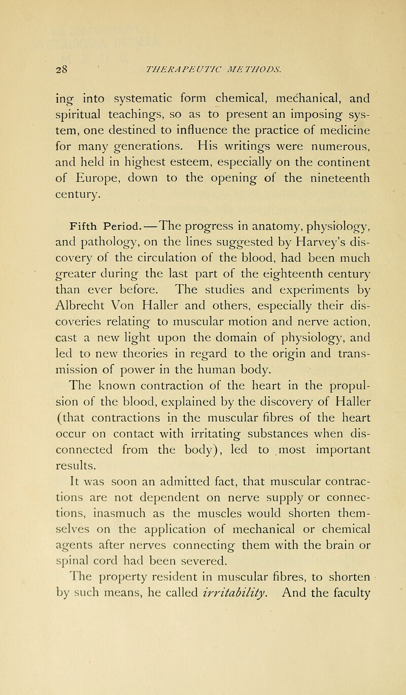 ing into systematic form chemical, mechanical, and spiritual teachings, so as to present an imposing sys- tem, one destined to influence the practice of medicine for many generations. His writings were numerous, and held in highest esteem, especially on the continent of Europe, down to the opening of the nineteenth century. Fifth Period.—The progress in anatomy, physiology, and pathology, on the lines suggested by Harvey's dis- covery of the circulation of the blood, had been much greater during the last part of the eighteenth century than ever before. The studies and experiments by Albrecht Von Haller and others, especially their dis- coveries relating to muscular motion and nerve action, cast a new light upon the domain of physiology, and led to new theories in regard to the origin and trans- mission of power in the human body. The known contraction of the heart in the propul- sion of the blood, explained by the discovery of Haller (that contractions in the muscular fibres of the heart occur on contact with irritating substances when dis- connected from the body), led to most important results. It was soon an admitted fact, that muscular contrac- tions are not dependent on nerve supply or connec- tions, inasmuch as the muscles would shorten them- selves on the application of mechanical or chemical agents after nerves connecting them with the brain or spinal cord had been severed. The property resident in muscular fibres, to shorten by such means, he called irritability. And the faculty