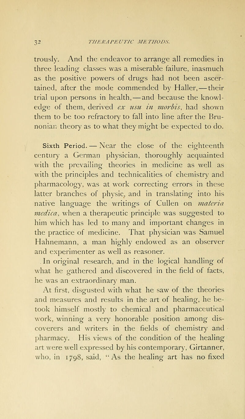 trously. And the endeavor to arrange all remedies in three leadingr classes was a miserable failure, inasmuch as the positive powers of drugs had not been ascer- tained, after the mode commended by Haller, — their trial upon persons in health, — and because the knowl- edge of them, derived ex itsu in morbis, had shown them to be too refractory to fall into line after the Bru- nonian theory as to what they might be expected to do. Sixth Period. — Near the close of the eiofhteenth century a German physician, thoroughly acquainted with the prevailing theories in medicine as well as with the principles and technicalities of chemistry and pharmacology, was at work correcting errors in these latter branches of physic, and in translating into his native language the writings of Cullen on ^nateria inedica, when a therapeutic principle was suggested to him which has led to many and important changes in the practice of medicine. That physician was Samuel Hahnemann, a man highly endowed as an observer and experimenter as well as reasoner. . In original research, and in the logical handling of what he gathered and discovered in the field of facts, he was an extraordinary man. At first, disgusted with what he saw of the theories and measures and results in the art of healing, he be- took himself mostly to chemical and pharmaceutical work, winning a very honorable position among dis- coverers and writers in the fields of chemistry and pharmacy. His views of the condition of the healing art were well expressed by his contemporary, Girtanner, who, in 1798, said, As the healing art has no fixed