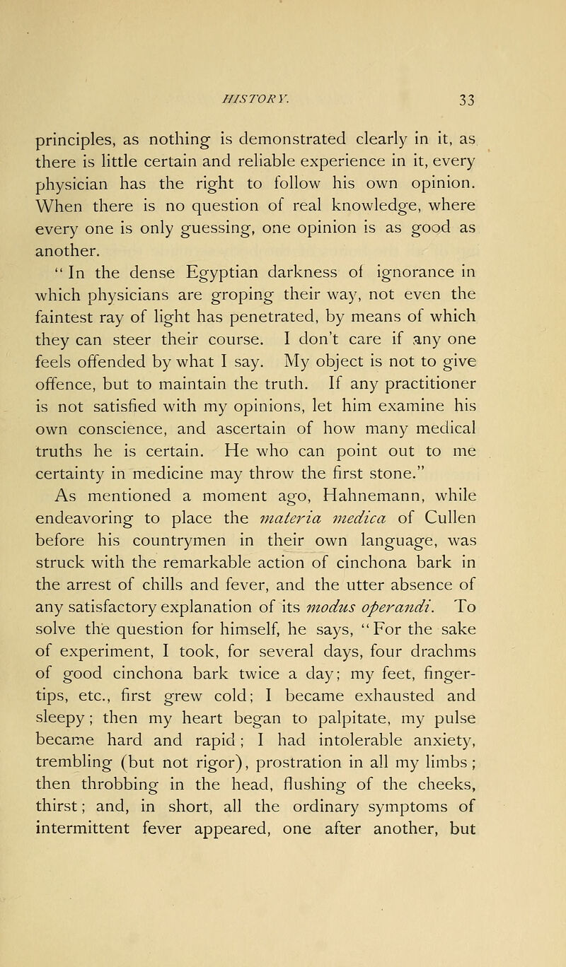 principles, as nothing is demonstrated clearly in it, as there is little certain and reliable experience in it, every physician has the right to follow his own opinion. When there is no question of real knowledge, where every one is only guessing, one opinion is as good as another. In the dense Egyptian darkness of ignorance in which physicians are groping their way, not even the faintest ray of light has penetrated, by means of which they can steer their course. I don't care if any one feels offended by what I say. My object is not to give offence, but to maintain the truth. If any practitioner is not satisfied with my opinions, let him examine his own conscience, and ascertain of how many medical truths he is certain. He who can point out to me certainty in medicine may throw the first stone. As mentioned a moment ago, Hahnemann, while endeavoring to place the materia medica of Cullen before his countrymen in their own language, was struck with the remarkable action of cinchona bark in the arrest of chills and fever, and the utter absence of any satisfactory explanation of its modus operandi. To solve the question for himself, he says, For the sake of experiment, I took, for several days, four drachms of good cinchona bark twice a day; my feet, finger- tips, etc., first grew cold; I became exhausted and sleepy; then my heart began to palpitate, my pulse became hard and rapid; I had intolerable anxiety, trembling (but not rigor), prostration in all my limbs ; then throbbing in the head, flushing of the cheeks, thirst; and, in short, all the ordinary symptoms of intermittent fever appeared, one after another, but