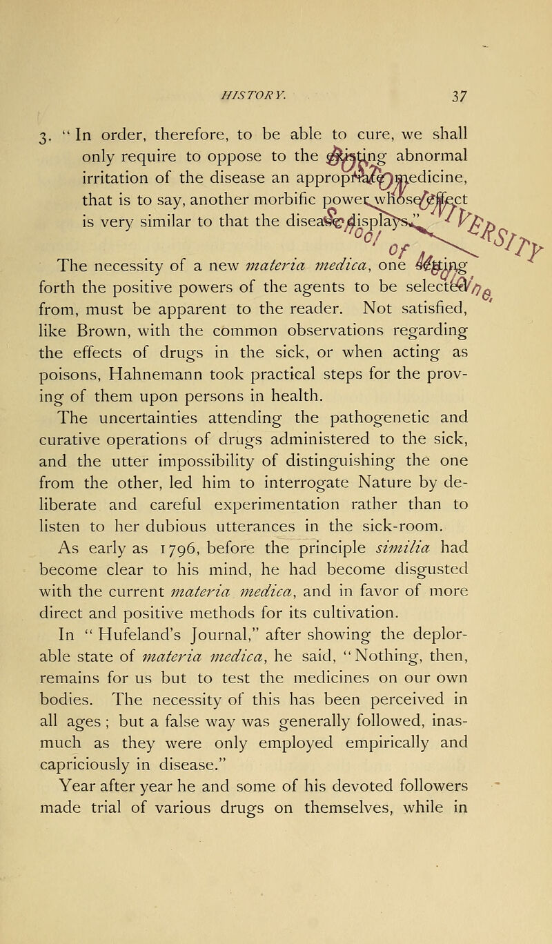 3. In order, therefore, to be able to cure, we shall only require to oppose to the ^ttsdng abnormal irritation of the disease an appropi^feic«Jaiedicine, that is to say, another morbific powec^hos^ffisct is very similar to that the disea^^/displaVs^ * yPf\ The necessity of a new materia medica, one sekmg forth the positive powers of the agents to be selecte^/^^ from, must be apparent to the reader. Not satisfied, like Brown, with the common observations regarding the effects of drugs in the sick, or when acting as poisons, Hahnemann took practical steps for the prov- ing of them upon persons in health. The uncertainties attending the pathogenetic and curative operations of drugs administered to the sick, and the utter impossibility of distinguishing the one from the other, led him to interrogate Nature by de- liberate and careful experimentation rather than to listen to her dubious utterances in the sick-room. As early as 1796, before the principle si-milia had become clear to his mind, he had become disgusted with the current materia medica, and in favor of more direct and positive methods for its cultivation. In  Hufeland's Journal, after showing the deplor- able state of materia medica, he said, Nothing, then, remains for us but to test the medicines on our own bodies. The necessity of this has been perceived in all ages ; but a false way was generally followed, inas- much as they were only employed empirically and capriciously in disease. Year after year he and some of his devoted followers made trial of various drugs on themselves, while in
