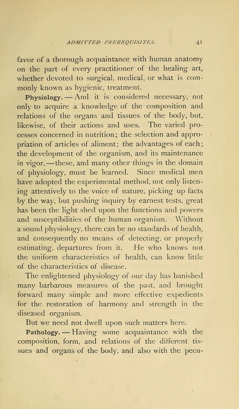 favor of a thorough acquaintance with human anatomy on the part of every practitioner of the heaHng art, whether devoted to surgical, medical, or what is com- monly known as hygienic, treatment. Physiology. — And it is considered necessary, not only to acquire a knowledge of the composition and relations of the organs and tissues of the body, but, likewise, of their actions and uses. The varied pro- cesses concerned in nutrition; the selection and appro- priation of articles of aliment; the advantages of each; the development of the organism, and its maintenance in vigor, — these, and many other things in the domain of physiology, must be learned. Since medical men have adopted the experimental method, not only listen- ing attentively to the voice of nature, picking up facts by the way, but pushing inquiry by earnest tests, great has been the light shed upon the functions and powers and susceptibilities of the human organism. Without a sound physiology, there can be no standards of health, and consequently no means of detecting, or properly estimating, departures from it. He who knows not the uniform characteristics of health, can know little of the characteristics of disease. The enlightened physiology of our day has banished many barbarous measures of the past, and brought forward many simple and more effective expedients for the restoration of harmony and strength in the diseased orgfanism. But we need not dwell upon such matters here. Pathology. — Having some acquaintance with the composition, form, and relations of the different tis- sues and organs of the body, and also with the pecu-