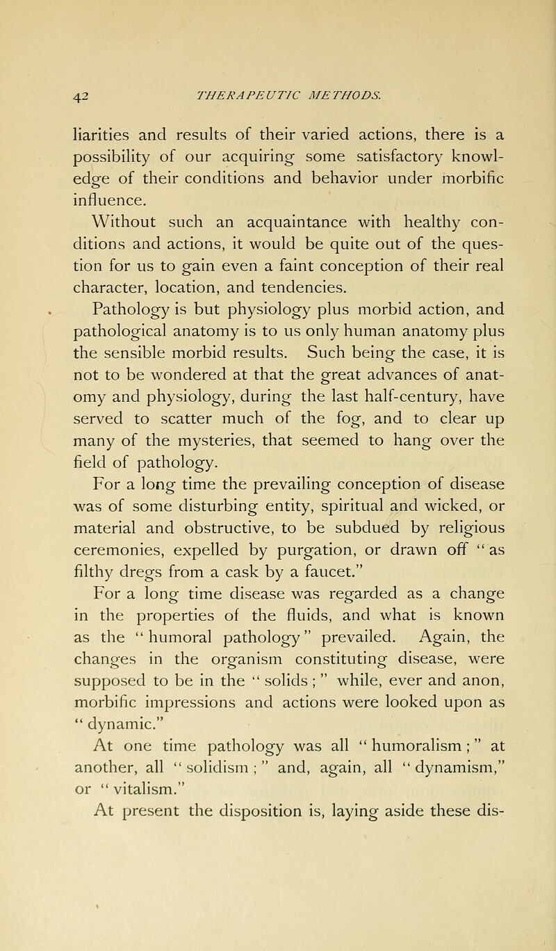 Harlties and results of their varied actions, there is a possibility of our acquiring some satisfactory knowl- edge of their conditions and behavior under morbific influence. Without such an acquaintance with healthy con- ditions and actions, it would be quite out of the ques- tion for us to gain even a faint conception of their real character, location, and tendencies. Pathology is but physiology plus morbid action, and pathological anatomy is to us only human anatomy plus the sensible morbid results. Such being the case, it is not to be wondered at that the great advances of anat- omy and physiology, during the last half-century, have served to scatter much of the fog, and to clear up many of the mysteries, that seemed to hang over the field of pathology. For a long time the prevailing conception of disease was of some disturbing entity, spiritual and wicked, or material and obstructive, to be subdued by religious ceremonies, expelled by purgation, or drawn off  as filthy dregs from a cask by a faucet. For a long time disease was regarded as a change in the properties of the fluids, and what is known as the humoral pathology prevailed. Again, the changes in the organism constituting disease, were supposed to be in the  solids ;  while, ever and anon, morbific impressions and actions were looked upon as  dynamic. At one time pathology was all  humoralism ; at another, all  solidism ;  and, again, all  dynamism, or  vitalism. At present the disposition is, laying aside these dis-