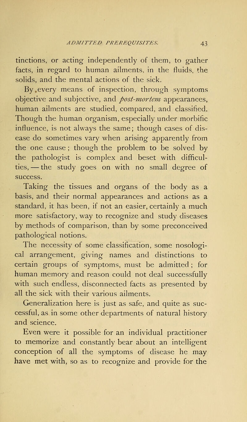 tinctions, or acting independently of them, to gather facts, in regard to human ailments, in the fluids, the solids, and the mental actions of the sick. By,every means of inspection, through symptoms objective and subjective, and post-mortem appearances, human ailments are studied, compared, and classified. Though the human organism, especially under morbific influence, is not always the same; though cases of dis- ease do sometimes vary when arising apparently from the one cause ; though the problem to be solved by the pathologist is complex and beset with difficul- ties, — the study goes on with no small degree of success. Taking the tissues and organs of the body as a basis, and their normal appearances and actions as a standard, it has been, if not an easier, certainly a much more satisfactory, way to recognize and study diseases by methods of comparison, than by some preconceived pathological notions. The necessity of some classification, some nosologi- cal arrangement, giving names and distinctions to certain groups of symptoms, must be admitted; for human memory and reason could not deal successfully with such endless, disconnected facts as presented by all the sick with their various ailments. Generalization here is just as safe, and quite as suc- cessful, as in some other departments of natural history and science. Even were it possible for an individual practitioner to memorize and constantly bear about an intelligent conception of all the symptoms of disease he may have met with, so as to recognize and provide for the