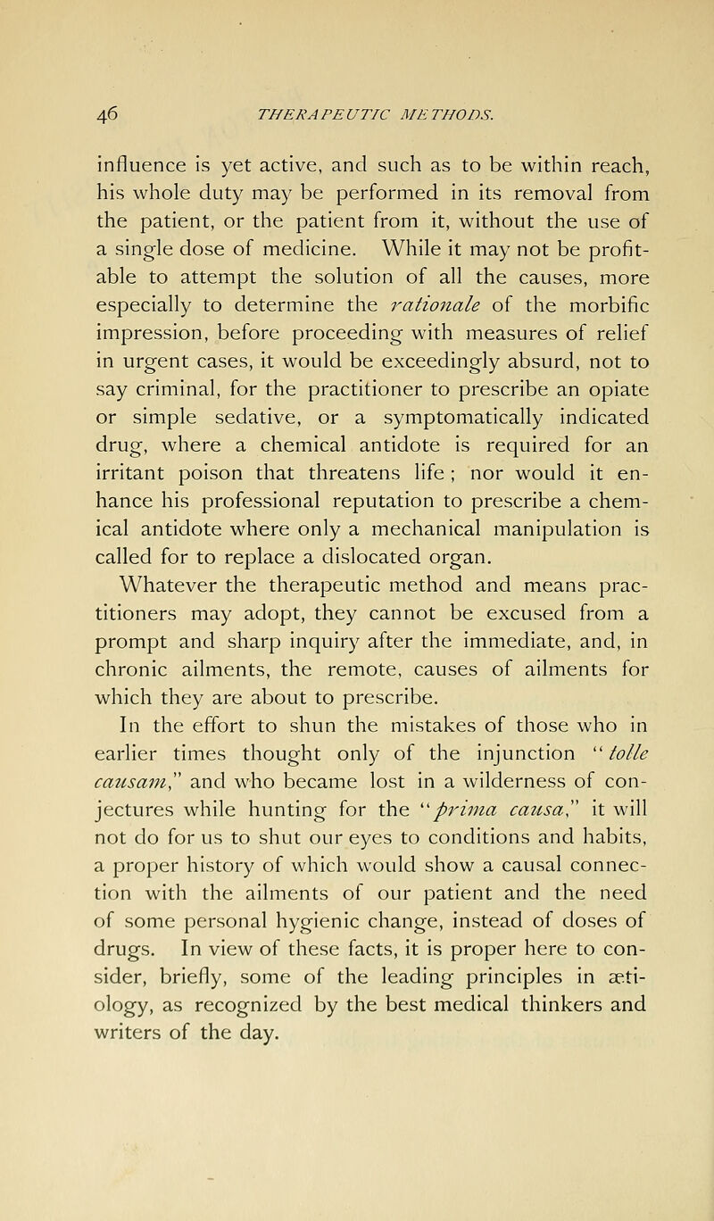 influence is yet active, and such as to be within reach, his whole duty may be performed in its removal from the patient, or the patient from it, without the use of a single dose of medicine. While it may not be profit- able to attempt the solution of all the causes, more especially to determine the rationale of the morbific impression, before proceeding with measures of relief in urgent cases, it would be exceedingly absurd, not to say criminal, for the practitioner to prescribe an opiate or simple sedative, or a symptomatically indicated drug, where a chemical antidote is required for an irritant poison that threatens life; nor would it en- hance his professional reputation to prescribe a chem- ical antidote where only a mechanical manipulation is called for to replace a dislocated organ. Whatever the therapeutic method and means prac- titioners may adopt, they cannot be excused from a prompt and sharp inquiry after the immediate, and, in chronic ailments, the remote, causes of ailments for which they are about to prescribe. In the effort to shun the mistakes of those who in earlier times thought only of the injunction  tolle causam and who became lost in a wilderness of con- jectures while hunting for the ''pjHma catisa!' it will not do for us to shut our eyes to conditions and habits, a proper history of which would show a causal connec- tion with the ailments of our patient and the need of some personal hygienic change, instead of doses of drugs. In view of these facts, it is proper here to con- sider, briefly, some of the leading principles in aeti- ology, as recognized by the best medical thinkers and writers of the day.