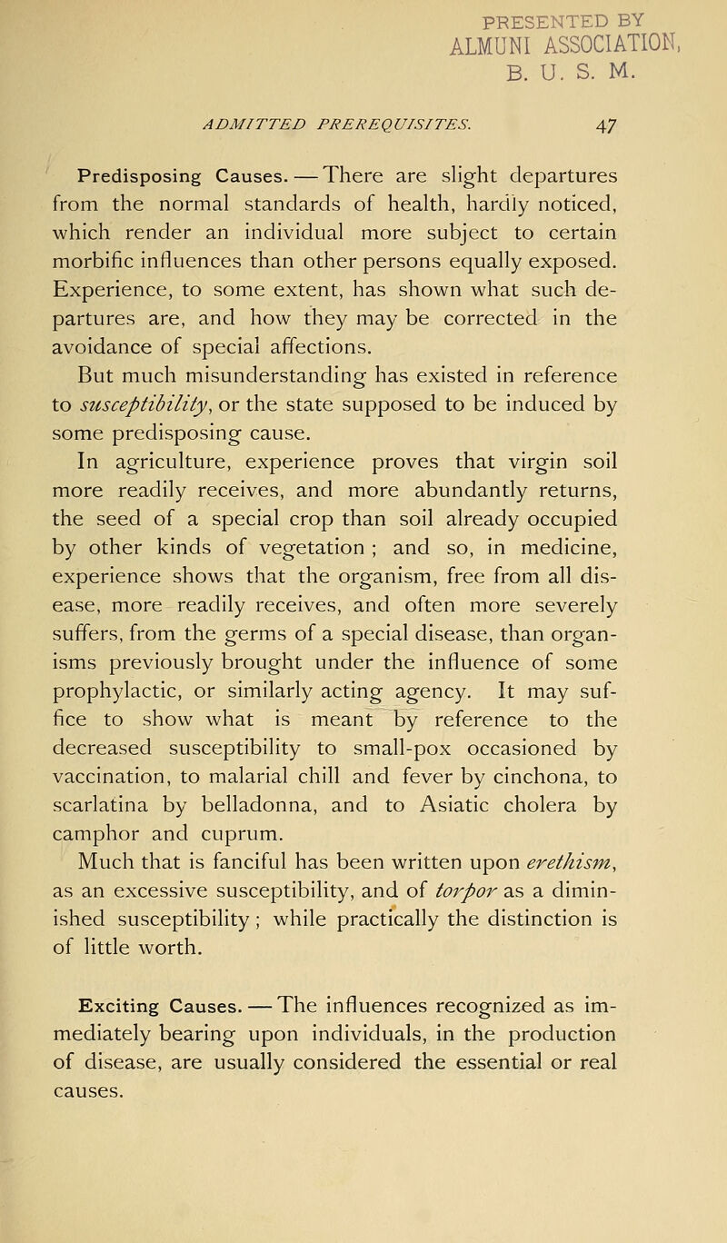 PRESENTED BY ALMUNI ASSOCIATION. B. U. S. M. ADMITTED PREREQUISITES. 47 Predisposing Causes.—There are slight departures from the normal standards of health, hardly noticed, which render an individual more subject to certain morbific influences than other persons equally exposed. Experience, to some extent, has shown what such de- partures are, and how they may be corrected in the avoidance of special affections. But much misunderstanding has existed in reference to susceptibility, or the state supposed to be induced by some predisposing cause. In agriculture, experience proves that virgin soil more readily receives, and more abundantly returns, the seed of a special crop than soil already occupied by other kinds of vegetation ; and so, in medicine, experience shows that the organism, free from all dis- ease, more readily receives, and often more severely suffers, from the germs of a special disease, than organ- isms previously brought under the influence of some prophylactic, or similarly acting agency. It may suf- fice to show what is meant by reference to the decreased susceptibility to small-pox occasioned by vaccination, to malarial chill and fever by cinchona, to scarlatina by belladonna, and to Asiatic cholera by camphor and cuprum. Much that is fanciful has been written upon erethism, as an excessive susceptibility, and of toi'-por as a dimin- ished susceptibility ; while practically the distinction is of little worth. Exciting Causes. — The influences recognized as im- mediately bearing upon individuals, in the production of disease, are usually considered the essential or real causes.