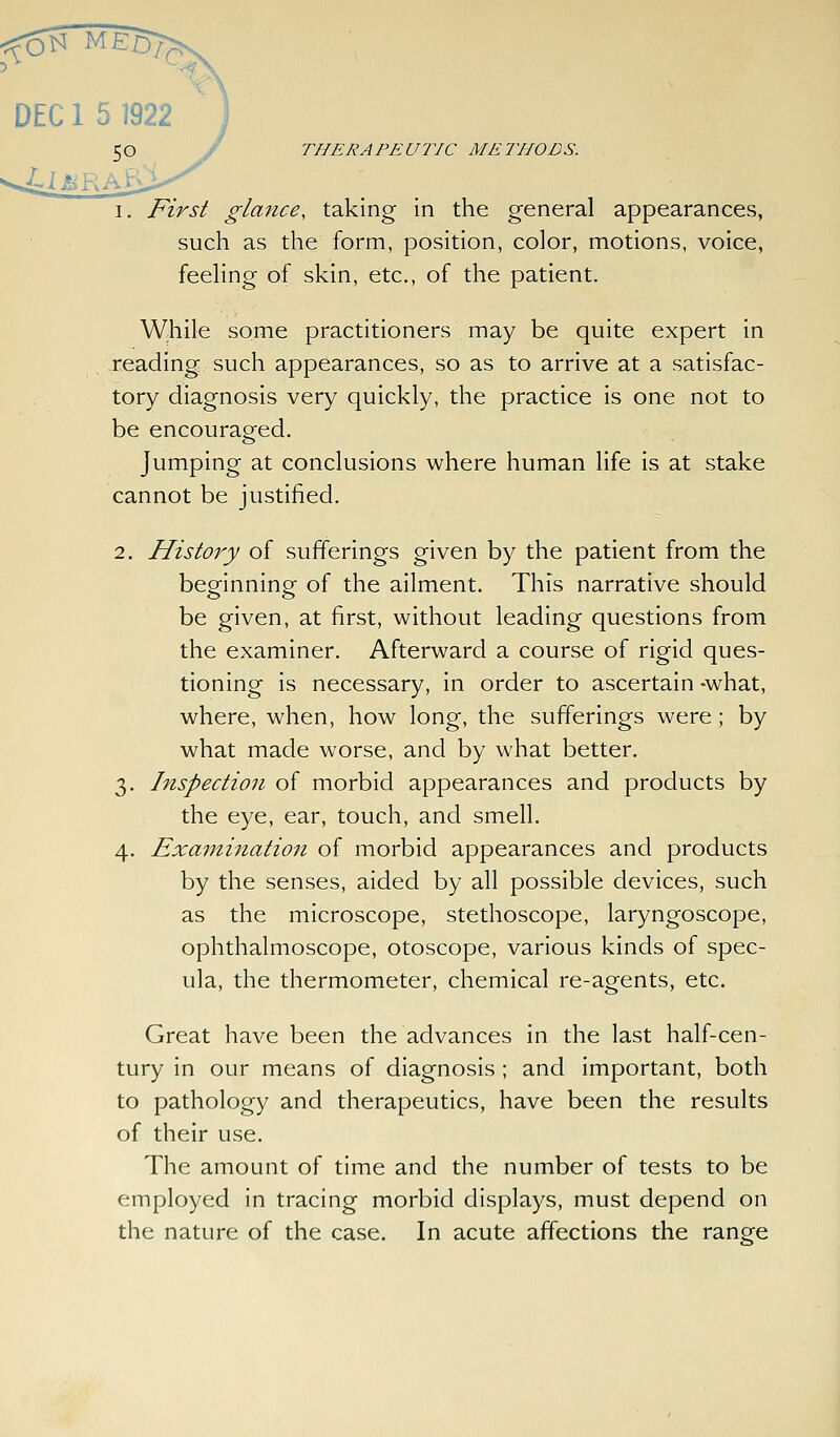 c: DEC 1 5 1922 50 y THERAPEUTIC METHODS. 1. First glance, taking in the general appearances, such as the form, position, color, motions, voice, feeling of skin, etc., of the patient. W;hile some practitioners may be quite expert in reading such appearances, so as to arrive at a satisfac- tory diagnosis very quickly, the practice is one not to be encouraged. Jumping at conclusions where human life is at stake cannot be justified. 2. History of sufferings given by the patient from the beginning of the ailment. This narrative should be given, at first, without leading questions from the examiner. Afterward a course of rigid ques- tioning is necessary, in order to ascertain *what, where, when, how long, the sufferings were; by what made worse, and by what better. 3. Inspection of morbid appearances and products by the eye, ear, touch, and smell. 4. Exa7itination of morbid appearances and products by the senses, aided by all possible devices, such as the microscope, stethoscope, laryngoscope, ophthalmoscope, otoscope, various kinds of spec- ula, the thermometer, chemical re-agents, etc. Great have been the advances in the last half-cen- tury in our means of diagnosis ; and important, both to pathology and therapeutics, have been the results of their use. The amount of time and the number of tests to be employed in tracing morbid displays, must depend on the nature of the case. In acute affections the range