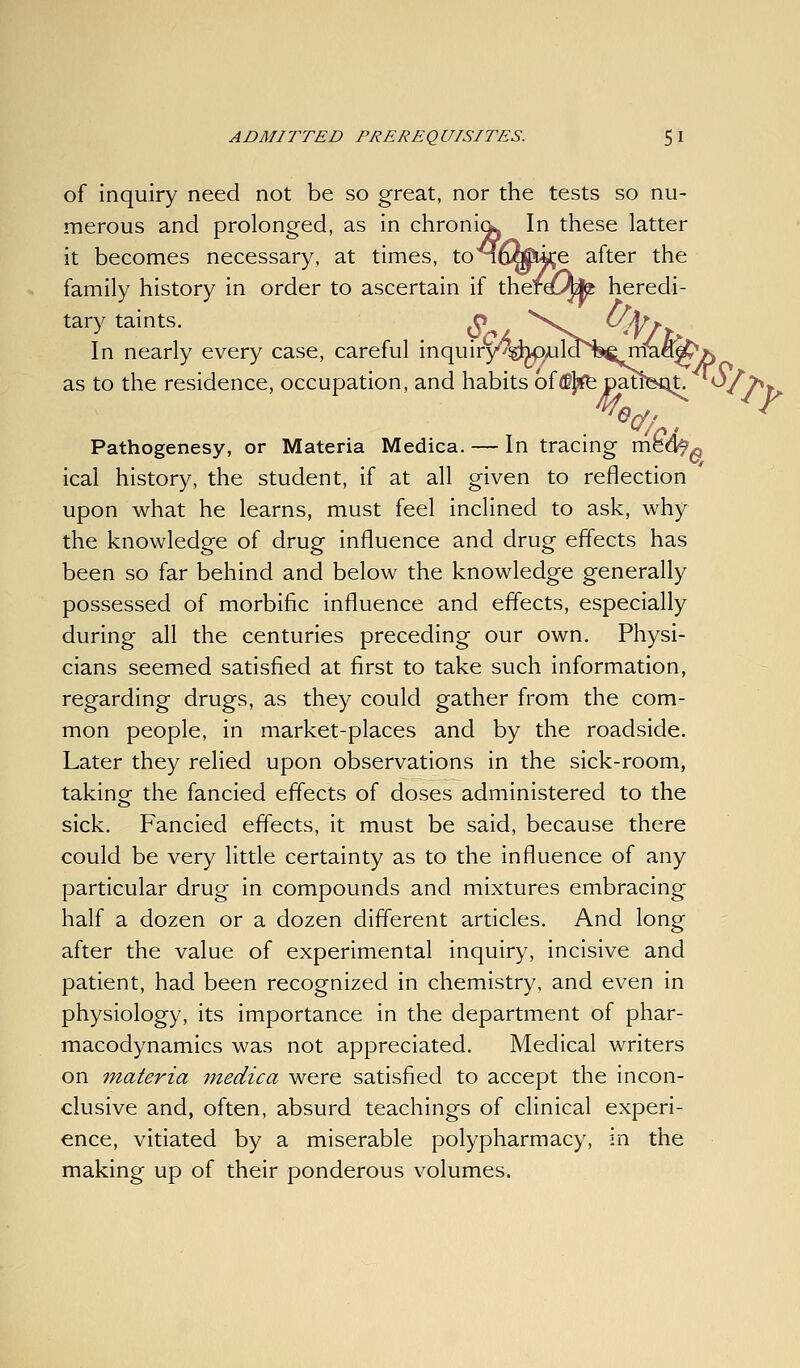 of inquiry need not be so great, nor the tests so nu- merous and prolonged, as in chroni^ In these latter it becomes necessary, at times, toMfimUije after the family history in order to ascertain if therdL^ heredi- tary taints. ^^ \^^ UJ^j In nearly every case, careful inquiry^^J^imil^^'^^'^J^ as to the residence, occupation, and habits of<B}^pati Pathogenesy, or Materia Medica. — In tracing med^« ical history, the student, if at all given to reflection upon what he learns, must feel inclined to ask, why the knowledge of drug influence and drug effects has been so far behind and below the knowledge generally possessed of morbific influence and effects, especially during all the centuries preceding our own. Physi- cians seemed satisfied at first to take such information, regarding drugs, as they could gather from the com- mon people, in market-places and by the roadside. Later they relied upon observations in the sick-room, takinof the fancied effects of doses administered to the sick. Fancied effects, it must be said, because there could be very little certainty as to the influence of any particular drug in compounds and mixtures embracing half a dozen or a dozen different articles. And long after the value of experimental inquiry, incisive and patient, had been recognized in chemistry, and even in physiology, its importance in the department of phar- macodynamics was not appreciated. Medical writers on materia medica were satisfied to accept the incon- clusive and, often, absurd teachings of clinical experi- ence, vitiated by a miserable polypharmacy, in the making up of their ponderous volumes.