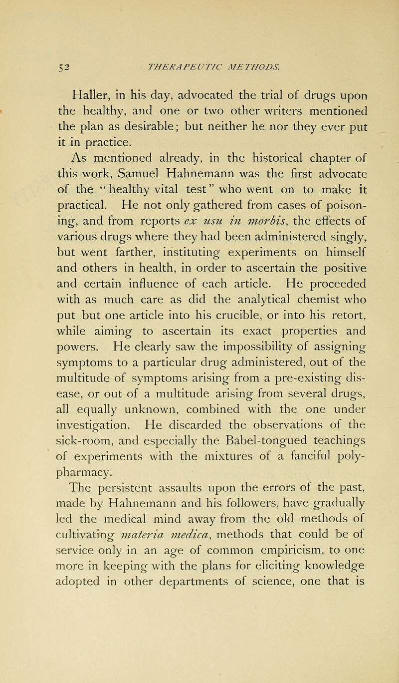 Haller, in his day, advocated the trial of drugs upon the healthy, and one or two other writers mentioned the plan as desirable; but neither he nor they ever put it in practice. As mentioned already, in the historical chapter of this work, Samuel Hahnemann was the first advocate of the  healthy vital test who went on to make it practical. He not only gathered from cases of poison- ing, and from reports ex usu in morbis, the effects of various drugs where they had been administered singly, but went farther, instituting experiments on himself and others in health, in order to ascertain the positive and certain influence of each article. He proceeded with as much care as did the analytical chemist who put but one article into his crucible, or into his retort, while aiming to ascertain its exact properties and powers. He clearly saw the impossibility of assigning symptoms to a particular drug administered, out of the multitude of symptoms arising from a pre-existing dis- ease, or out of a multitude arising from several drugs, all equally unknown, combined with the one under investiofation. He discarded the observations of the sick-room, and especially the Babel-tongued teachings of experiments with the mixtures of a fanciful poly- pharmacy. The persistent assaults upon the errors of the past, made by Hahnemann and his followers, have gradually led the medical mind away from the old methods of cultivating materia medica, methods that could be of service only in an age of common empiricism, to one more in keeping with the plans for eliciting knowledge adopted in other departments of science, one that is
