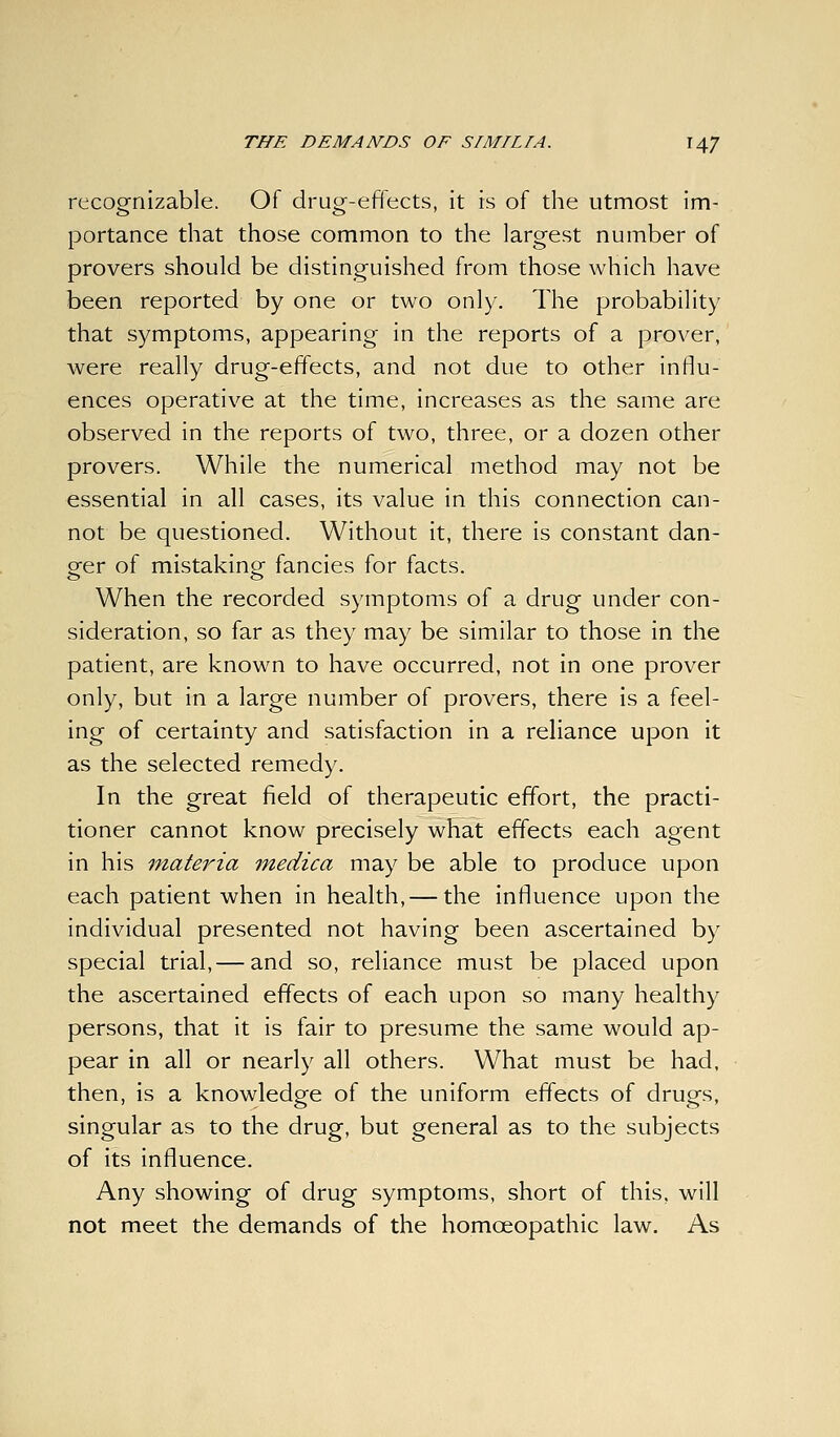 recognizable. Of drug-effects, it is of the utmost im- portance that those common to the largest number of provers should be distinguished from those which have been reported by one or two only. The probability that symptoms, appearing in the reports of a prover, were really drug-effects, and not due to other influ- ences operative at the time, increases as the same are observed in the reports of two, three, or a dozen other provers. While the numerical method may not be essential in all cases, its value in this connection can- not be questioned. Without it, there is constant dan- ger of mistaking fancies for facts. When the recorded symptoms of a drug under con- sideration, so far as they may be similar to those in the patient, are known to have occurred, not in one prover only, but in a large number of provers, there is a feel- ing of certainty and satisfaction in a reliance upon it as the selected remedy. In the great field of therapeutic effort, the practi- tioner cannot know precisely what effects each agent in his materia medica may be able to produce upon each patient when in health, — the influence upon the individual presented not having been ascertained by special trial, — and so, reliance must be placed upon the ascertained effects of each upon so many healthy persons, that it is fair to presume the same would ap- pear in all or nearly all others. What must be had, then, is a knowledge of the uniform effects of drugs, singular as to the drug, but general as to the subjects of its influence. Any showing of drug symptoms, short of this, will not meet the demands of the homoeopathic law. As