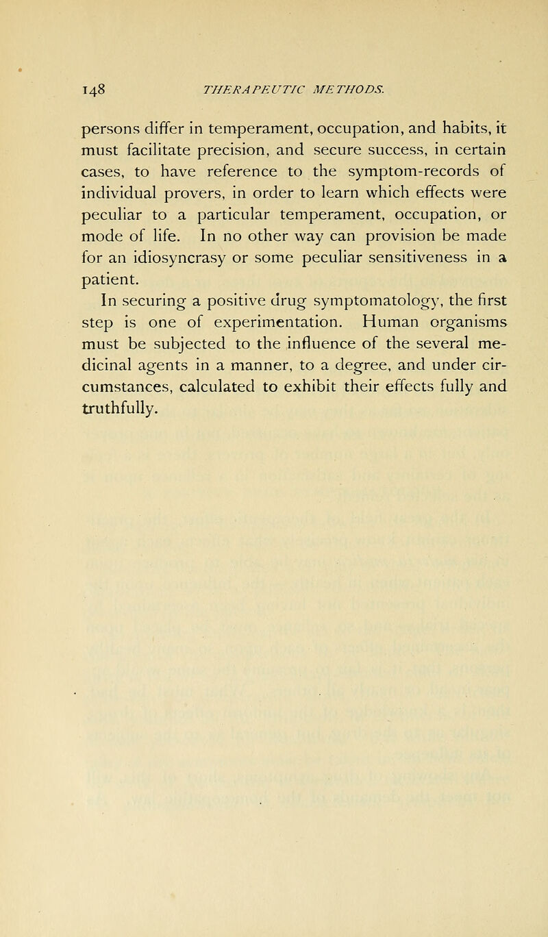 persons differ in temperament, occupation, and habits, it must facilitate precision, and secure success, in certain cases, to have reference to the symptom-records of individual provers, in order to learn which effects were peculiar to a particular temperament, occupation, or mode of life. In no other way can provision be made for an idiosyncrasy or some peculiar sensitiveness in a patient. In securing a positive drug symptomatology, the first step is one of experimentation. Human organisms must be subjected to the influence of the several me- dicinal agents in a manner, to a degree, and under cir- cumstances, calculated to exhibit their effects fully and truthfully.