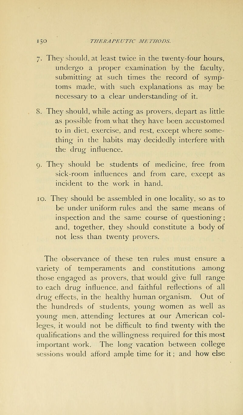 7. They should, at least twice in the twenty-four hours, undergo a proper examination by the faculty, submitting at such times the record of symp- toms made, with such explanations as may be necessary to a clear understanding of it. 8. They should, while acting as provers, depart as little as possible from what they have been accustomed to in diet, exercise, and rest, except where some- thing in the habits may decidedly interfere with the drug influence. 9. They should be students of medicine, free from sick-room influences and from care, except as incident to the work in hand. 10. They should be assembled in one locality, so as to be under uniform rules and the same means of inspection and the same course of questioning; and, together, they should constitute a body of not less than twenty provers. The observance of these ten rules must ensure a variety of temperaments and constitutions among those engaged as provers, that would give full range to each drug influence, and faithful reflections of all drug effects, in the healthy human organism. Out of the hundreds of students, young women as well as young men, attending lectures at our American col- leges, it would not be difficult to find twenty with the qualifications and the willingness required for this most important work. The long vacation between college sessions would afford ample time for it; and how else