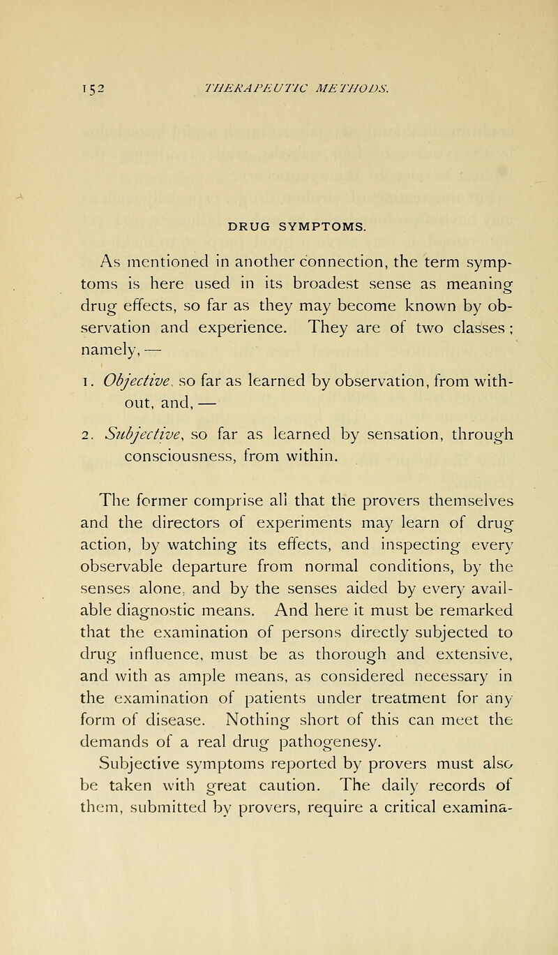 DRUG SYMPTOMS. As mentioned in another connection, the term symp- toms is here used in its broadest sense as meanino- drug effects, so far as they may become known by ob- servation and experience. They are of two classes; namely, — 1. Objective, so far as learned by observation, from with- out, and, — 2. Subjective, so far as learned by sensation, through consciousness, from within. The former comprise all that the provers themselves and the directors of experiments may learn of drug action, by watching its effects, and inspecting every observable departure from normal conditions, by the senses alone, and by the senses aided by every avail- able diagnostic means. And here it must be remarked that the examination of persons directly subjected to drug influence, must be as thorough and extensive, and with as ample means, as considered necessary in the examination of patients under treatment for any form of disease. Nothing short of this can meet the demands of a real drug pathogenesy. Subjective symptoms reported by provers must also be taken with great caution. The daily records of them, submitted by provers, require a critical examina-