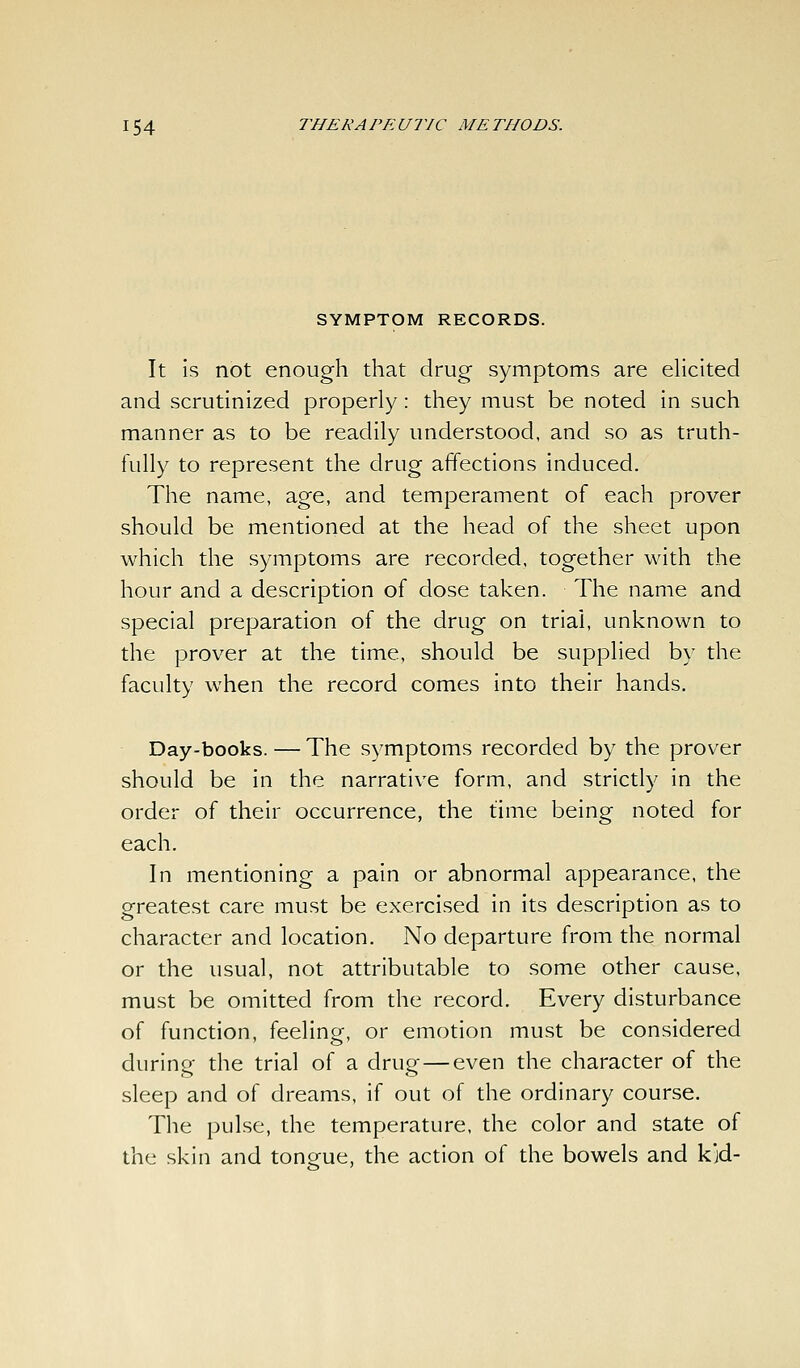 SYMPTOM RECORDS. It is not enough that drug symptoms are ehcited and scrutinized properly: they must be noted in such manner as to be readily understood, and so as truth- fully to represent the drug affections induced. The name, age, and temperament of each prover should be mentioned at the head of the sheet upon which the symptoms are recorded, together with the hour and a description of dose taken. The name and special preparation of the drug on trial, unknown to the prover at the time, should be supplied by the faculty when the record comes into their hands. Day-books. — The symptoms recorded by the prover should be in the narrative form, and strictly in the order of their occurrence, the time being noted for each. In mentioning a pain or abnormal appearance, the greatest care must be exercised in its description as to character and location. No departure from the normal or the usual, not attributable to some other cause, must be omitted from the record. Every disturbance of function, feeling, or emotion must be considered during the trial of a drug—even the character of the sleep and of dreams, if out of the ordinary course. The pulse, the temperature, the color and state of the skin and tongue, the action of the bowels and kjd-