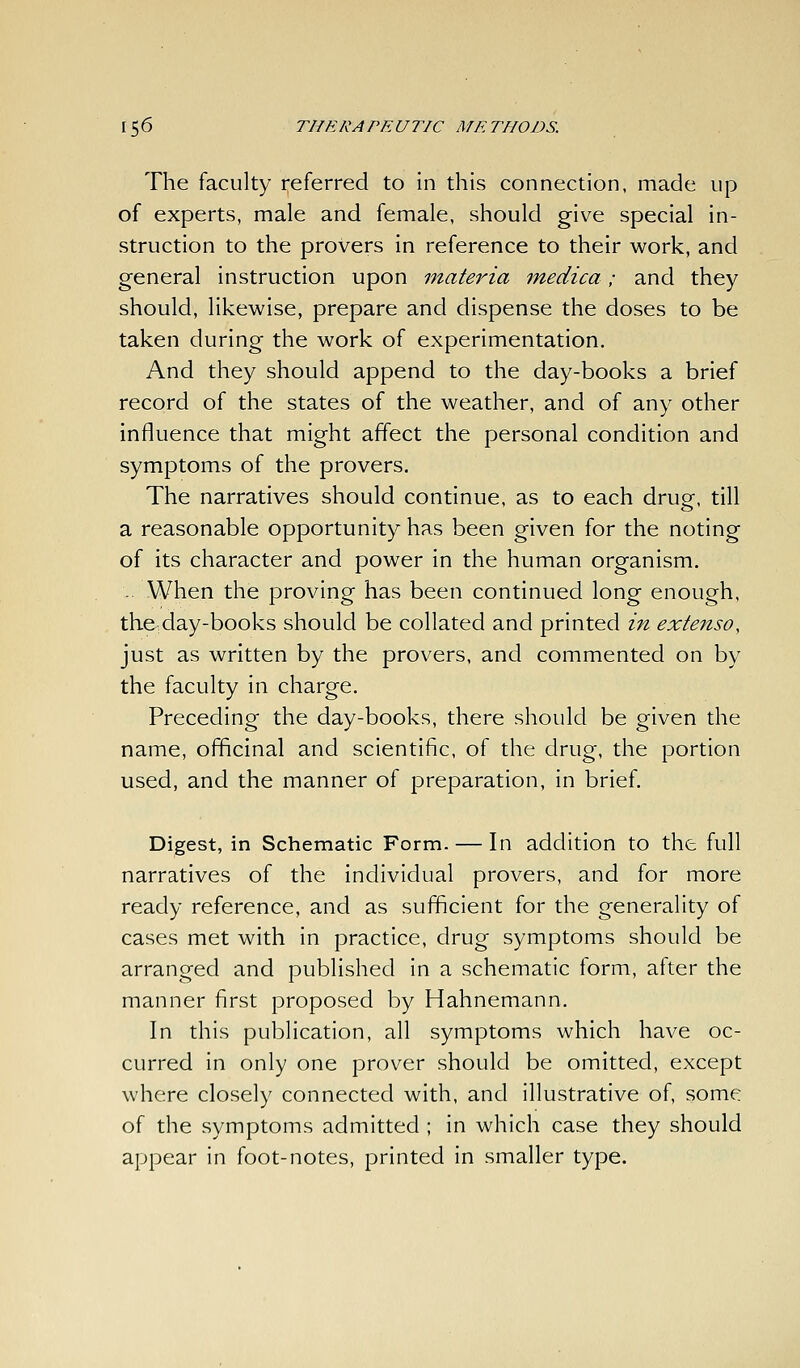 The faculty referred to in this connection, made up of experts, male and female, should give special in- struction to the provers in reference to their work, and general instruction upon materia medica; and they should, likewise, prepare and dispense the doses to be taken during the work of experimentation. And they should append to the day-books a brief record of the states of the weather, and of any other influence that might affect the personal condition and symptoms of the provers. The narratives should continue, as to each drugr, till a reasonable opportunity has been given for the noting of its character and power in the human organism. -. When the proving has been continued long enough, the^day-books should be collated and printed in extenso, just as written by the provers, and commented on by the faculty in charge. Preceding the day-books, there should be given the name, officinal and scientific, of the drug, the portion used, and the manner of preparation, in brief. Digest, in Schematic Form. — In addition to the full narratives of the individual provers, and for more ready reference, and as sufficient for the generality of cases met with in practice, drug symptoms should be arranged and published in a schematic form, after the manner first proposed by Hahnemann. In this publication, all symptoms which have oc- curred in only one prover should be omitted, except where closely connected with, and illustrative of, some of the symptoms admitted ; in which case they should appear in foot-notes, printed in smaller type.