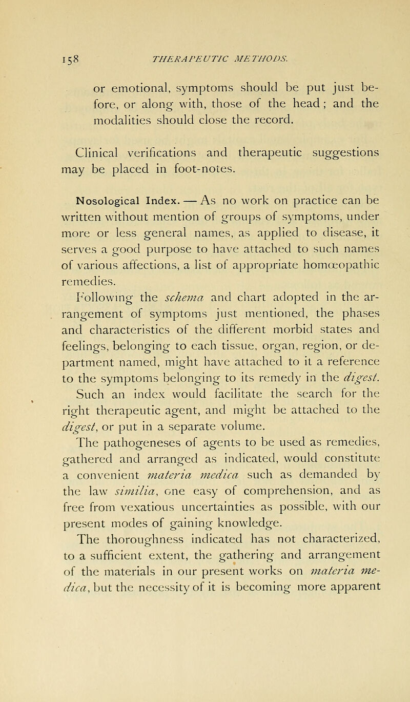 or emotional, symptoms should be put just be- fore, or along with, those of the head ; and the modalities should close the record. Clinical verifications and therapeutic suggestions may be placed in foot-notes. Nosological Index. — As no work on practice can be written without mention of groups of symptoms, under more or less general names, as applied to disease, it serves a good purpose to have attached to such names of various affections, a list of appropriate homoeopathic remedies. Followmg the schema and chart adopted in the ar- rangement of symptoms just mentioned, the phases and characteristics of the different morbid states and feelings, belonging to each tissue, organ, region, or de- partment named, might have attached to it a reference to the symptoms belonging to its remedy in the digest. Such an index would facilitate the search for the right therapeutic agent, and might be attached to the digest, or put in a separate volume. The pathogeneses of agents to be used as remedies, gathered and arranged as indicated, would constitute a convenient mateina medica such as demanded by the law similia, one easy of comprehension, and as free from vexatious uncertainties as possible, with our present modes of gaining knowledge. The thoroupfhness indicated has not characterized, to a sufficient extent, the gathering and arrangement of the materials in our present works on materia 7ne- dica,h\iX.\\\Q. necessity of it is becoming more apparent