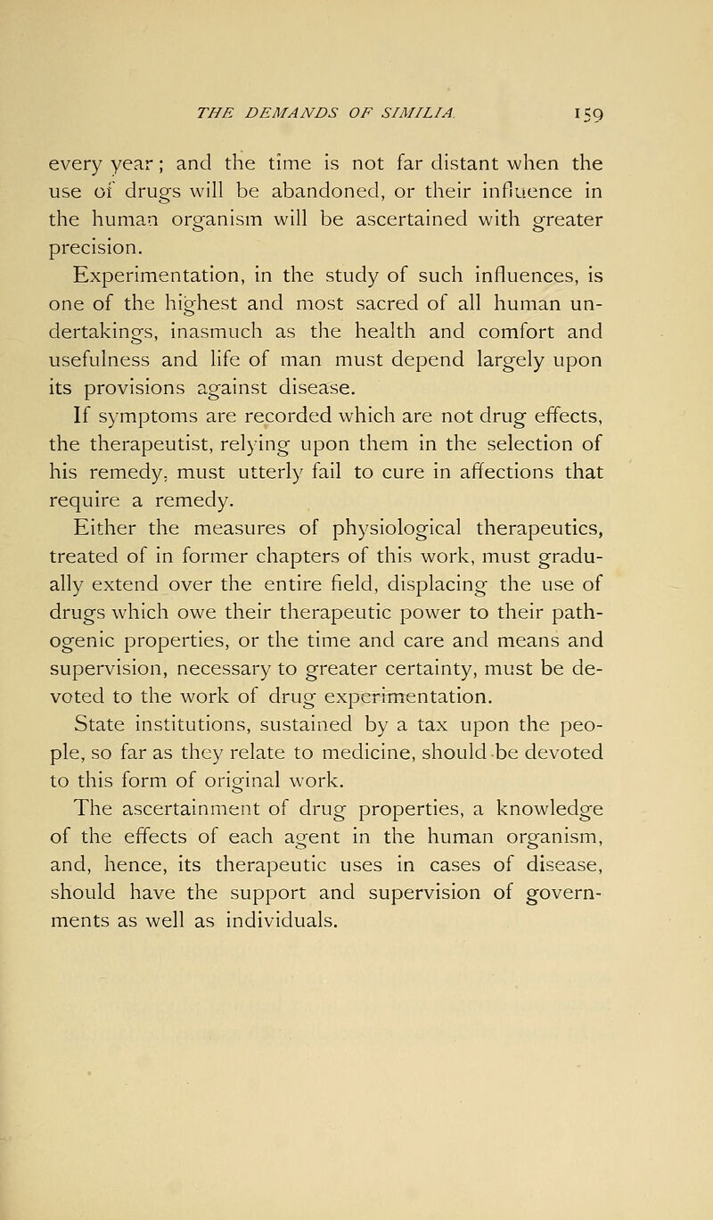 every year; and the time Is not far distant when the use of drugs will be abandoned, or their influence In the human organism will be ascertained with greater precision. Experimentation, in the study of such Influences, is one of the highest and most sacred of all human un- dertakings. Inasmuch as the health and comfort and usefulness and life of man must depend largely upon its provisions against disease. If symptoms are recorded which are not drug effects, the therapeutist, relying upon them In the selection of his remedy, must utterly fail to cure in affections that require a remedy. Either the measures of physiological therapeutics, treated of in former chapters of this work, must gradu- ally extend over the entire field, displacing the use of drugs which owe their therapeutic power to their path- ogenic properties, or the time and care and means and supervision, necessary to greater certainty, must be de- voted to the work of drug experlrrrentation. State Institutions, sustained by a tax upon the peo- ple, so far as they relate to medicine, should be devoted to this form of original work. The ascertainment of drug properties, a knowledge of the effects of each agent in the human organism, and, hence, its therapeutic uses In cases of disease, should have the support and supervision of govern- ments as well as individuals.