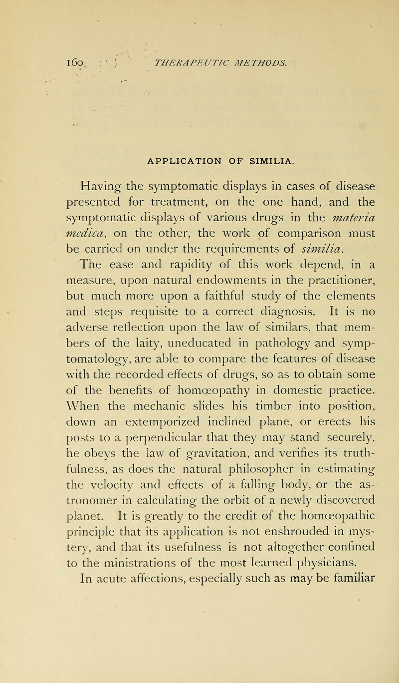 APPLICATION OF SIMILIA. Having the symptomatic displays in cases of disease presented for treatment, on the one hand, and the symptomatic displays of various drugs in the inateria medica, on the other, the work of comparison must be carried on under the requirements of similia. The ease and rapidity of this work depend, in a measure, upon natural endowments in the practitioner, but much more upon a faithful study of the elements and steps requisite to a correct diagnosis. It is no adverse reflection upon the law of similars, that mem- bers of the laity, uneducated in pathology and symp- tomatology, are able to compare the features of disease with the recorded effects of drugs, so as to obtain some of the benefits of homoeopathy in domestic practice. When the mechanic slides his timber into position, down an extemporized inclined plane, or erects his posts to a perpendicular that they may stand securely, he obeys the law of gravitation, and verifies its truth- fulness, as does the natural philosopher in estimating the velocity and effects of a falling body, or the as- tronomer in calculating the orbit of a newly discovered planet. It is greatly to the credit of the homoeopathic principle that its application is not enshrouded in mys- tery, and that its usefulness is not altogether confined to the ministrations of the most learned physicians. In acute affections, especially such as may be familiar
