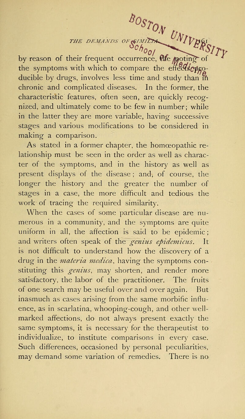 THE DEMANDS OF by reason of their frequent occurrence, Qreytootin^of '' the symptoms with which to compare the efiS^dcpiio- ducible by drugs, involves less time and study than ifi chronic and complicated diseases. In the former, the characteristic features, often seen, are quickly recog- nized, and ultimately come to be few in number; while in the latter they are more variable, having successive stages and various modifications to be considered in making a comparison. As stated in a former chapter, the homoeopathic re- lationship must be seen in the order as well as charac- ter of the symptoms, and in the history as well as present displays of the disease ; and7 of course, the longer the history and the greater the number of stages in a case, the more difficult and tedious the work of tracing the required similarity. When the cases of some particular disease are nu- merous in a community, and the symptoms are quite uniform in all, the affection is said to be epidemic; and writers often speak of the genius epideinic2is. It is not difficult to understand how the discovery of a drug in the materia medica, having the symptoms con- stituting this geniiis, may shorten, and render more satisfactory, the labor of the practitioner. The fruits of one search may be useful over and over again. But inasmuch as cases arising from the same morbific influ- ence, as in scarlatina, whooping-cough, and other well- marked affections, do not always present exactly the same symptoms, it Is necessary for the therapeutist to individualize, to institute comparisons In every case. Such differences, occasioned by personal peculiarities, may demand some variation of remedies. There is no