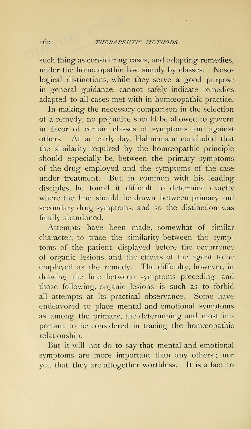 such thing as considering cases, and adapting remedies, under the homoeopathic law, simply by classes. Noso- logical distinctions, while they serve a good purpose in general guidance, cannot safely indicate remedies, adapted to all cases met with in homoeopathic practice. In making the necessary comparison in the selection of a remedy, no prejudice should be allowed to govern in favor of certain classes of symptoms and against others. At an early day, Hahnemann concluded that the similarity required by the homoeopathic principle should especially be, between the primary symptoms of the drug employed and the symptoms of the case under treatment. But, in common with his leading disciples, he found it difficult to determine exactly where the line should be drawn between primary and secondary drug symptoms, and so the distinction was finally abandoned. Attempts have been made, somewhat of similar character, to trace the similarity between the symp- toms of the patient, displayed before the occurrence of organic lesions, and the effects of the agent to be employed as the remedy. The difficulty, however, in drawing the line between symptoms preceding, and those following, organic lesions, is such as to forbid all attempts at its practical observance. Some have endeavored to place mental and emotional symptoms as among the primary, the determining and most im- portant to be considered in tracing the homoeopathic relationship. But it will not do to say that mental and emotional symptoms are more important than any others ; nor yet, that they are altogether worthless. It is a fact to