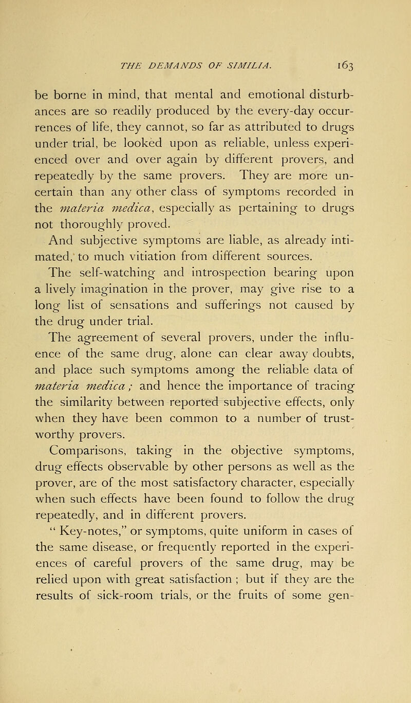 be borne in mind, that mental and emotional disturb- ances are so readily produced by the every-day occur- rences of life, they cannot, so far as attributed to drugs under trial, be looked upon as reliable, unless experi- enced over and over again by different provers, and repeatedly by the same provers. They are more un- certain than any other class of symptoms recorded in the 7nateria medica, especially as pertaining to drugs not thoroughly proved. And subjective symptoms are liable, as already inti- mated, to much vitiation from different sources. The self-watching and introspection bearing upon a lively imagination in the prover, may give rise to a long list of sensations and sufferings not caused by the drug under trial. The agreement of several provers, under the influ- ence of the same drug, alone can clear away doubts, and place such symptoms among the reliable data of materia medica ; and hence the importance of tracing the similarity between reported subjective effects, only when they have been common to a number of trust- worthy provers. Comparisons, taking in the objective symptoms, drug effects observable by other persons as well as the prover, are of the most satisfactory character, especially when such effects have been found to follow the drug repeatedly, and in different provers.  Key-notes, or symptoms, quite uniform in cases of the same disease, or frequently reported in the experi- ences of careful provers of the same drug, may be relied upon with great satisfaction ; but if they are the results of sick-room trials, or the fruits of some gen-