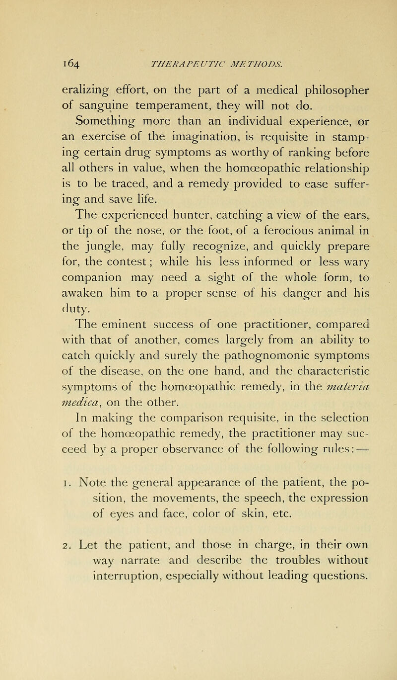 eralizing effort, on the part of a medical philosopher of sanguine temperament, they will not do. Something more than an individual experience, or an exercise of the imagination, is requisite in stamp- ing certain drug symptoms as worthy of ranking before all others in value, when the homoeopathic relationship is to be traced, and a remedy provided to ease suffer- ing and save life. The experienced hunter, catching a view of the ears, or tip of the nose, or the foot, of a ferocious animal in the jungle, may fully recognize, and quickly prepare for, the contest; while his less informed or less wary companion may need a sight of the whole form, to awaken him to a proper sense of his danger and his duty. The eminent success of one practitioner, compared with that of another, comes largely from an ability to catch quickly and surely the pathognomonic symptoms of the disease, on the one hand, and the characteristic symptoms of the homoeopathic remedy, in the materia medica, on the other. In making the comparison requisite, in the selection of the homoeopathic remedy, the practitioner may suc- ceed by a proper observance of the following rules: — 1. Note the general appearance of the patient, the po- sition, the movements, the speech, the expression of eyes and face, color of skin, etc. 2. Let the patient, and those in charge, in their own way narrate and describe the troubles without interruption, especially without leading questions.